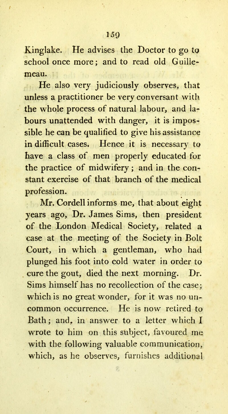 / 150 Kinglake. He advises the Doctor to go to school once more; and to read old Guilie- meau. He also very judiciously observes, that unless a practitioner be very conversant with the whole process of natural labour, and la- bours unattended with danger, it is impos- sible he can be qualified to give his assistance in difficult cases. Hence it is necessary to have a class of men properly educated for the practice of midwifery; and in the con- stant exercise of that branch of the medical profession. Mr. Cordell informs me, that about eight years ago. Dr. James Sims, then president of the London Medical Society, related a case at the meeting of the Society in Bolt Court, in which a gentleman, who had plunged his foot into cold water in order to cure the gout, died the next morning. Dr. Sims himself has no recollection of the case; which is no great wonder, for it was no un- common occurrence. He is now retired to Bath; and, in answer to a letter which I wrote to him on this subject, favoured me with the following valuable communication, which, as he observes, furnishes additional