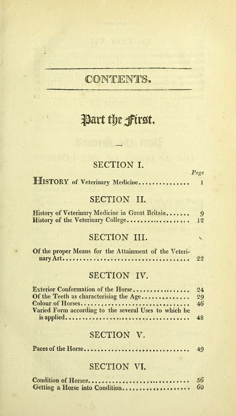 CONTENTS SECTION I. Page History of Veterinary Medicine 1 SECTION II. History of Veterinary Medicine in Great Britain 9 History of the Veterinary College 12 SECTION III. Of the proper Means for the Attainment of the Veteri- nary Art 22 SECTION IV. Exterior Conformation of the Horse 24 Of the Teeth as characterising the Age 2.9 Colour of Horses 46 Varied Form according to the several Uses to which he is applied 4S SECTION V. Paces of the Horse SECTION VI. 49 Condition of Horses 56 Getting a Horse into Condition. 60