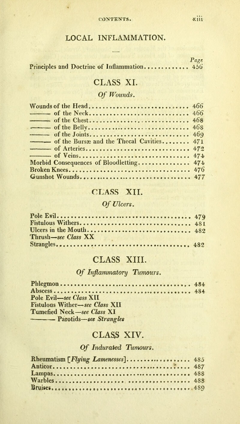 LOCAL INFLAMMATION. Page Principles and Doctrine of Inflammation 46(> CLASS XL Of Wounds. Wounds of the Head 466 of the Neck 466 of the Chest 468 •— of the Belly 46S of the Joints 469 ■ of the Bursae and the Thecal Cavities 471 of Arteries 472 of Veins 474 Morbid Consequences of Bloodletting 474 Broken Knees 476 Gunshot Wounds 477 CLASS XII. Of Ulcers. Pole Evil 479 Fistulous Withers Ulcers in the Mouth 482 Thrush—see Class XX Strangles 482 CLASS XIII. Of Inflammatory Tumours. Phlegmon 484 Abscess 484 Pole Evil—see Class XII Fistulous Wither—see Class XII Tumefied Neck—see Class XI —■ Parotids—see Strangles CLASS XIV. Of Indurated Tumours. Rheumatism [^Flying Lamenessesi 485 Anticor ';.... 487 Lampas 48 S Warbles 488 Bruises. 489