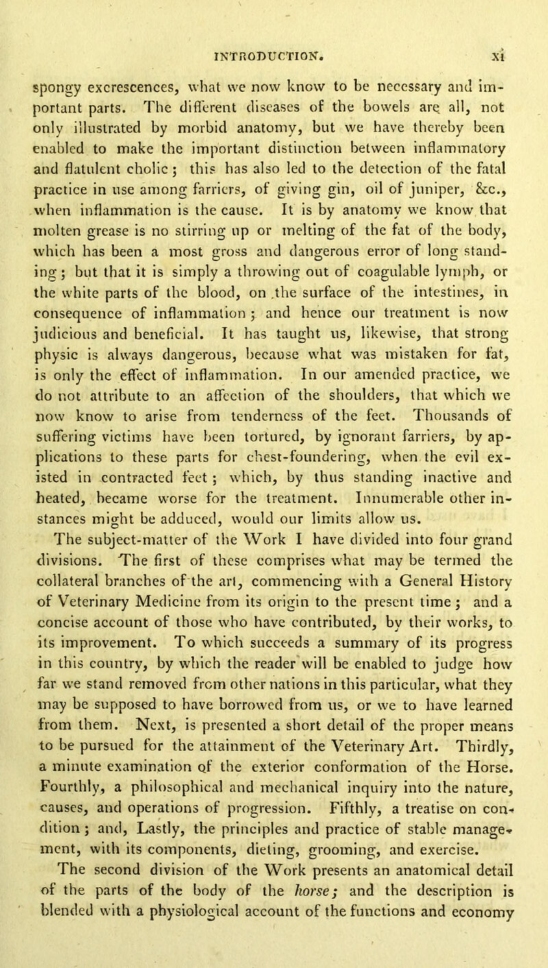 spongy excrescences, what we now know to be necessary and im- portant parts. The difl'crent diseases of the bowels are. all, not only illustrated by morbid anatomy, but we have thereby been enabled to make the important distinction between Inflammatory and flatulent cholic; this has also led to the detection of the fatal practice in use among farriers, of giving gin, oil of juniper, &c., when inflammation is the cause. It is by anatomy we know that ntolten grease is no stirring up or melting of the fat of the body, which has been a most gross and dangerous error of long stand- ing; but that it is simply a throwing out of coagulable lymph, or the white parts of the blood, on .the surface of the intestines, in consequence of inflammation ; and hence our treatment is now judicious and beneficial. It has taught us, likewise, that strong physic is always dangerous, because what was mistaken for fat, is only the effect of inflammation. In our amended practice, we do not attribute to an affection of the shoulders, that which we now know to arise from tenderness of the feet. Thousands of suffering victims have been tortured, by ignorant farriers, by ap- plications to these parts for chest-foundering, when the evil ex- isted in contracted feet ; w'hich, by thus standing inactive and heated, became worse for the treatment. Innumerable other in- stances might be adduced, would our limits allow us. The subject-matter of the Work I have divided into four grand divisions. The first of these comprises what may be termed the collateral branches of the art, commencing with a General History of Veterinary Medicine from its origin to the present time; and a concise account of those who have contributed, by their works, to its improvement. To which succeeds a summary of its progress in this country, by which the reader will be enabled to judge how far we stand removed from other nations in this particular, what they may be supposed to have borrowed from us, or we to have learned from them. Next, is presented a short detail of the proper means to be pursued for the attainment of the Veterinary Art. Thirdly, a minute examination of the exterior conformation of the Horse. Fourthly, a philosophical and mechanical inquiry into the nature, causes, and operations of progression. Fifthly, a treatise on con-» dition; and. Lastly, the principles and practice of stable manage-, ment, with its components, dieting, grooming, and exercise. The second division of the Work presents an anatomical detail of the parts of the body of the horse; and the description is blended with a physiological account of the functions and economy