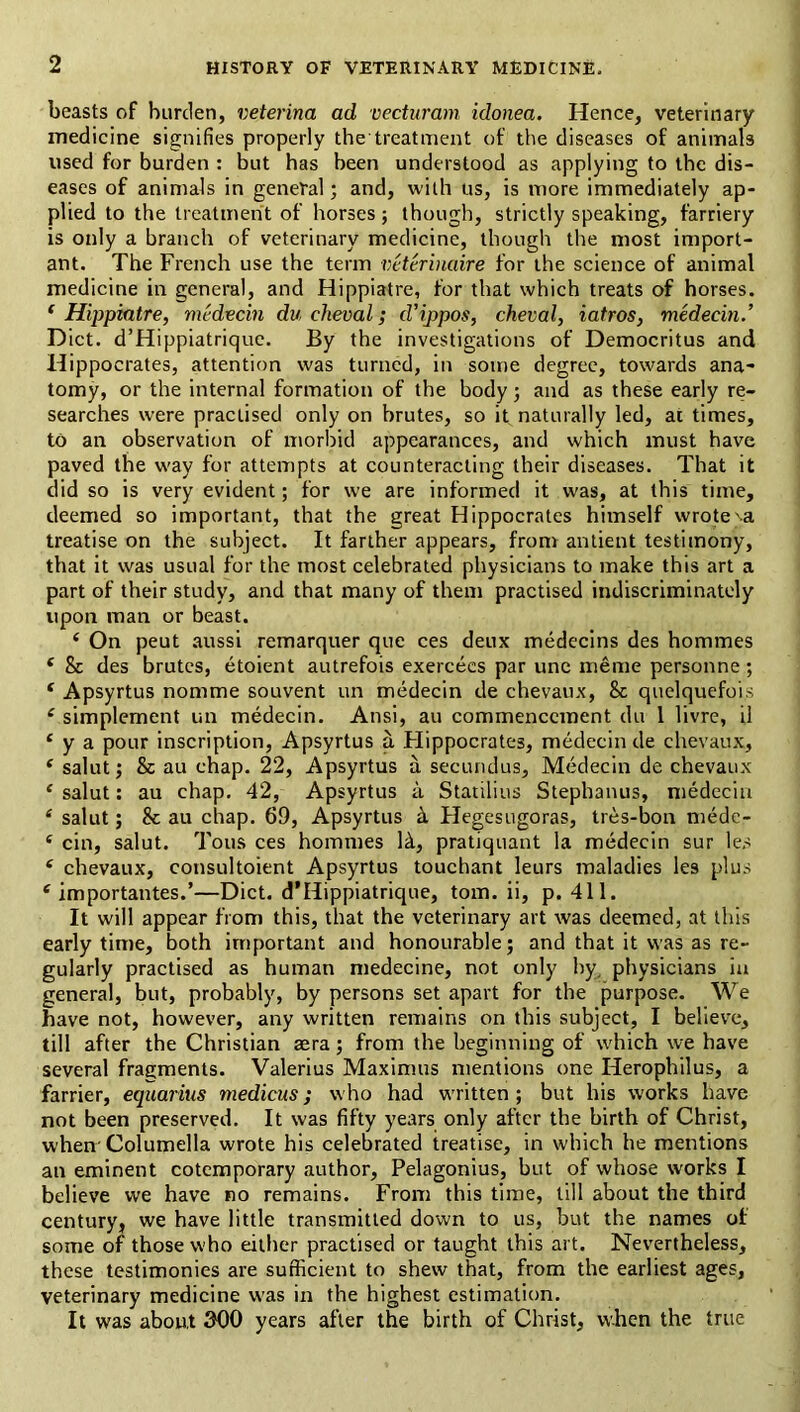 beasts of burden, veterina ad vectiiram idonea. Hence, veterinary medicine signifies properly the treatment of the diseases of animals used for burden : but has been understood as applying to the dis- eases of animals in general; and, with us, is more immediately ap- plied to the treatment of horses j though, strictly speaking, farriery is only a branch of veterinary medicine, though the most import- ant. The French use the term vcterbiaire for the science of animal medicine in general, and Hippiatre, for that which treats of horses. ‘ Hijipiatre, medvein du cheval; d’ippos, cheval, iatros, medecin.’ Diet. d’Hippiatrique. By the investigations of Democritus and Hippocrates, attention was turned, in some degree, towards ana- tomy, or the internal formation of the body; and as these early re- searches were practised only on brutes, so it naturally led, at times, to an observation of morbid appearances, and which must have paved the way for attempts at counteracting their diseases. That it did so is very evident; for we are informed it was, at this time, deemed so important, that the great Hippocrates himself wrote^a treatise on the subject. It farther appears, from antient testimony, that it was usual for the most celebrated physicians to make this art a part of their study, and that many of them practised indiscriminately upon man or beast. ‘ On pent aussi remarquer que ces deux medecins des hommes ‘ & des brutes, etoient autrefois exercecs par une meme personne; ‘ Apsyrtus nomme souvent un medecin de chevaux, & quelquefois ‘ simplement un medecin. Ansi, au commencement du 1 livre, il ‘ y a pour inscription, Apsyrtus a Hippocrates, medecin de chevaux, ‘ salut; & au chap. 22, Apsyrtus a secundus, Medecin de chevaux ‘ salut: au chap. 42, Apsyrtus a Statilius Stephanus, medecin ‘ salut; & au chap. 69, Apsyrtus Hegesugoras, tres-bon medc- ‘ cin, salut. Tons ces hommes H, pratiquant la medecin sur les ‘ chevaux, consultoient Apsyrtus touchant leurs maladies les plus ‘ importantes.’—Diet. d’Hippiatrique, tom. ii, p. 411. It will appear from this, that the veterinary art was deemed, at this early time, both important and honourable; and that it was as re- gularly practised as human medecine, not only hy^ physicians in general, but, probably, by persons set apart for the purpose. We have not, however, any written remains on this subject, I believe, till after the Christian aera; from the beginning of which we have several fragments. Valerius Maximus mentions one Herophilus, a farrier, equarius medicus; who had written; but his works have not been preserved. It was fifty years only after the birth of Christ, when' Columella wrote his celebrated treatise, in which he mentions an eminent cotemporary author, Pelagonius, but of whose works I believe we have no remains. From this time, till about the third century, we have little transmitted down to us, but the names of some of those who either practised or taught this art. Nevertheless, these testimonies are sufficient to shew that, from the earliest ages, veterinary medicine w’as in the highest estimation. It was about 300 years after the birth of Christ, when the true