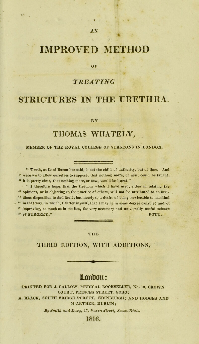 IMPROVED METHOD OF TREATING STRICTURES IN THE URETHRA. BY THOMAS WHATELY, MEMBER OF THE ROYAL COLLEGE OF SURGEONS IN LONDON. “ Trutli, as Lord Bacon has said, is not the child of authority, but of time. And “ were we to allow ourselves to suppose, that nothing more, or new, could be taught, “ it is pretty clear, that nothing more, or new, would be learnt.” “ I therefore hope, that the freedom which I have used, either in relating the “ opinions, or in objecting to the practice of others, will not he attributed to an invi- “ dious disposition to find fault; hut merely to a desire of being serviceable to mankind in that way, in which, I flatter myself, that I may he in some degree capable; and of ** improving, as much as in me lies, the very necessary and universally useful science “ ®f SURGERY.” POTT. THE THIRD EDITION, WITH ADDITIONS. Lonhon: PRINTED FOR J. CALLOW, MEDICAL BOOKSELLER, No. 10, CROWN COURT, PRINCES STREET, SOHO; A. BLACK, SOUTH BRIDGE STREET, EDINBURGH; AND HODGES AND M‘ARTHUR, DUBLIN; Bj/ Smith and Davy, 17, Queen Street, Seven Dials, 1816.