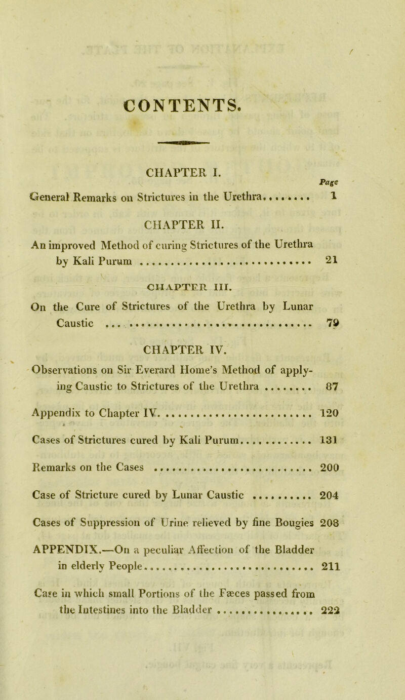 CONTENTS. CHAPTER I. Page General Remarks on Strictures in the Urethra 1 CHAPTER II. An improved Method of curing Strictures of the Urethra by Kali Purum * 21 CHAPTER III. On the Cure of Strictures of the Urethra by Lunar Caustic ... 7d CHAPTER IV, Observations on Sir Everard Home’s Method of apply- ing Caustic to Strictures of the Urethra 87 Appendix to Chapter IV 120 * . Cases of Strictures cured by Kali Purum. 131 Remarks on the Cases 200 Case of Stricture cured by Lunar Caustic 204 Cases of Suppression of Urine relieved by fine Bougies 208 APPENDIX.—On a peculiar Affection of the Bladder in elderly People 211 Case in which small Portions of the Faeces passed from the Intestines into the Bladder 222