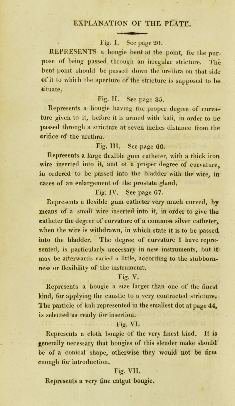 EXPLANATION OF THE PLATE, ' Fig. I. See page 20. REPRESENTS a bougie bent at the point, for the pur- pose of being passed through an irregular stricture. The bent point should be passed down the urethra on that side of it to which the aperture of the stricture is supposed to be situate. Fig. II. See page 35. Represents a bougie having the proper degree of curva- ture given to it, before it is armed with kali, in order to be passed through a stricture at seven inches distance from the orifice of the urethra. Fig. III. See page 66. Represents a large flexible gum catheter, with a thick iron wire inserted into it, and ot a proper degree of curvature, in ordered to be passed into the bladder with the wire, in cases of an enlargement of the prostate gland. Fig. IV. See page 67. Represents a flexible gum catheter very much curved, by means of a small wire inserted into it, in order to give the catheter the degree of curvature of a common silver catheter, wlien the wire is withdrawn, in which state it is to be passed into the bladder. The degree of curvature 1 have repre- sented, is particularly necessary in new instruments, but it may be afterwards varied a little, according to the stubborn- ness or flexibility of the instrumemt. Fig. V. Represents a bougie a size larger than one of the finest kind, for applying the caustic to a very contracted stricture. The particle of kali represented in the smallest dot at page 44, is selected as ready for insertion. Fig. VI. Represents a cloth bougie of the very finest kind. It is generally necessary that bougies of this slender make should be of a conical shape, otherwise they would not be firm enough for introduction. Fig. VII. Represents a very fine catgut bougie.