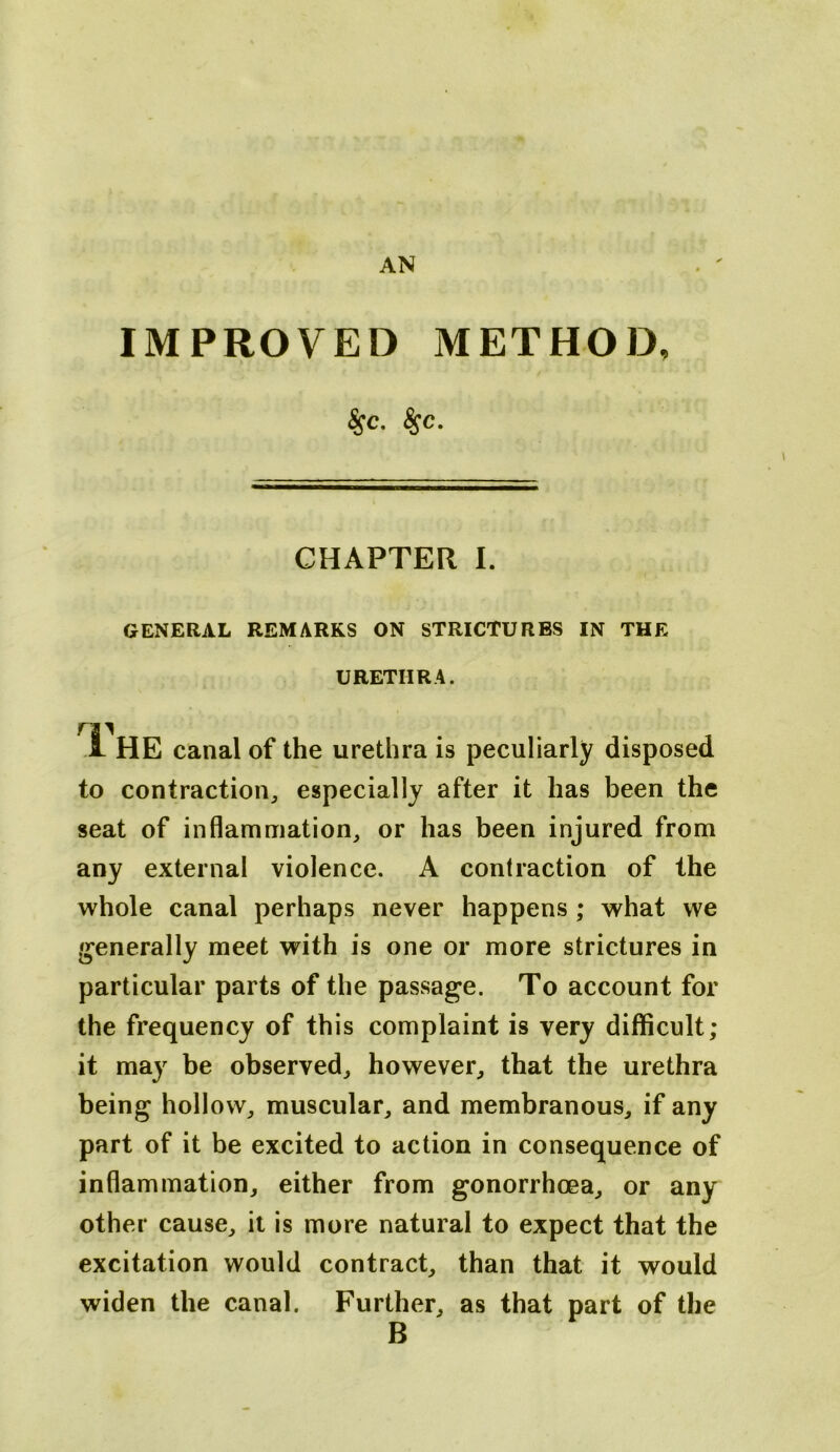 IMPROVED METHOD, ^c. ^c. CHAPTER I. GENERAL REMARKS ON STRICTURES IN THE URETHRA. .1 HE canal of the urethra is peculiarly disposed to contraction^ especially after it has been the seat of inflammation, or has been injured from any external violence. A contraction of the whole canal perhaps never happens ; what we generally meet with is one or more strictures in particular parts of the passage. To account for the frequency of this complaint is very difficult; it may be observed, however, that the urethra being hollow, muscular, and membranous, if any part of it be excited to action in consequence of inflammation, either from gonorrhoea, or any other cause, it is more natural to expect that the excitation would contract, than that it would widen the canal. Further, as that part of the B