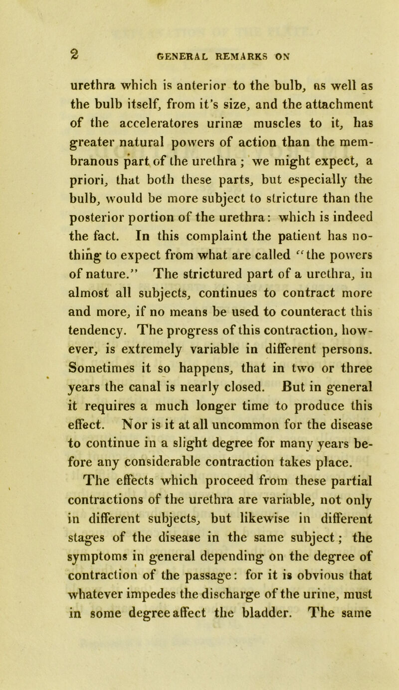 urethra which is anterior to the bulb^ as well as the bulb itself^ from it’s size, and the attachment of the acceleratores urinaB muscles to it, has greater natural powers of action than the mem- branous part of the urethra ; we might expect, a priori, that both these parts, but especially the bulb, would be more subject to stricture than the posterior portion of the urethra : which is indeed the fact. In this complaint the patient has no- thing to expect from what are called ‘^the powers of nature.” The strictured part of a urethra, in almost all subjects, continues to contract more and more, if no means be used to counteract this tendency. The progress of this contraction, how- ever, is extremely variable in different persons. Sometimes it so happens, that in two or three years the canal is nearly closed. But in general it requires a much longer time to produce this effect. Nor is it at all uncommon for the disease to continue in a slight degree for many years be- fore any considerable contraction takes place. The effects which proceed from these partial contractions of the urethra are variable, not only in different subjects, but likewise in different stages of the disease in the same subject; the symptoms in general depending on the degree of contraction of the passage: for it is obvious that whatever impedes the discharge of the urine, must in some degree affect the bladder. The same
