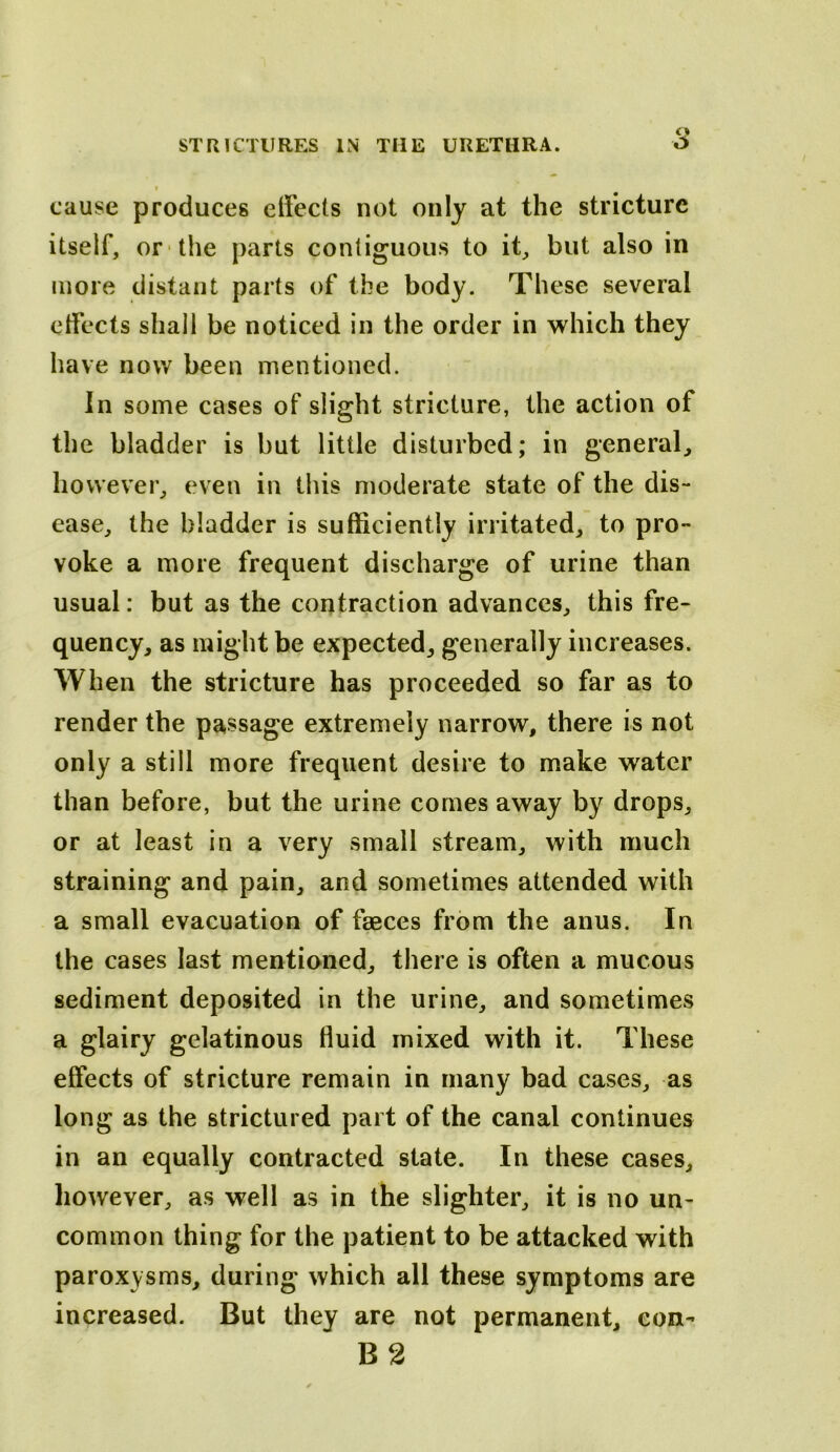 cause produces effects not only at the stricture itself, or the parts contiguous to it, but also in more distant parts of the body. These several effects shall be noticed in the order in which they have now been mentioned. In some cases of slight stricture, the action of the bladder is but little disturbed; in general, however, even in this moderate state of the dis- ease, the bladder is sufficiently irritated, to pro- voke a more frequent discharge of urine than usual: but as the contraction advances, this fre- quency, as might be expected, generally increases. When the stricture has proceeded so far as to render the passage extremely narrow, there is not only a still more frequent desire to make water than before, but the urine comes away by drops, or at least in a very small stream, with much straining and pain, and sometimes attended with a small evacuation of faeces from the anus. In the cases last mentioned, there is often a mucous sediment deposited in the urine, and sometimes a glairy gelatinous fluid mixed with it. These effects of stricture remain in many bad cases, as long as the strictured part of the canal continues in an equally contracted state. In these cases, however, as well as in the slighter, it is no un- common thing for the patient to be attacked with paroxysms, during which all these symptoms are increased. But they are not permanent, con- B 2