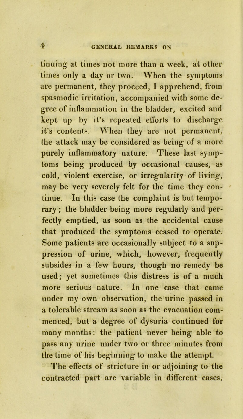 tinuing' at times not more than a week, alt other times only a day or two. When the symptoms are permanent^ they proceed, I apprehend, from spasmodic irritation, accompanied with some de- gree of inflammation in the bladder, excited and kept up by it’s repeated efforts to discharge it’s contents. When they are not permanent, the attack may be considered as being* of a more purely inflammatory nature. These last symp- toms being* produced by occasional causes, as cold, violent exercise, or irregularity of living, may be very severely felt for the time they con- tinue. In this case the complaint is but tempo- rary ; the bladder being more regularly and per- fectly emptied, as soon as the accidental cause that produced the symptoms ceased to operate. Some patients are occasionally subject to a sup- pression of urine, which, however, frequently subsides in a few hours, though no remedy be used; yet sometimes this distress is of a much more serious nature. In one case that came under my own observation, the urine passed in a tolerable stream as soon as the evacuation com- menced, but a degree of dysuria continued for many months: the patient never being able to pass any urine under two or three minutes from the time of his beginning to make the attempt. I'he effects of stricture in or adjoining to the contracted part are variable in different cases.