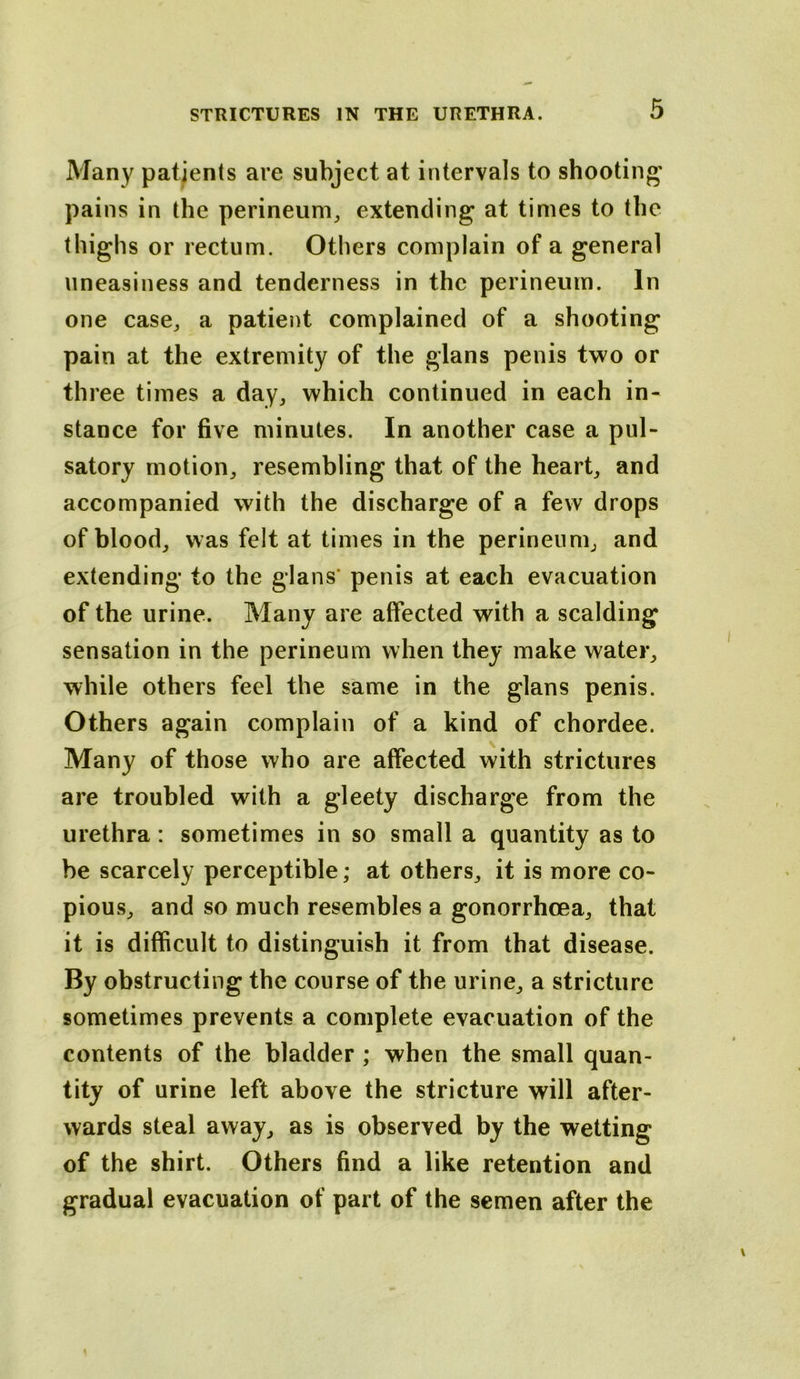 Many patients are subject at intervals to shooting' pains in the perineum^ extending at times to the thighs or rectum. Others complain of a general uneasiness and tenderness in the perineum. In one case^ a patient complained of a shooting pain at the extremity of the glans penis two or three times a day, which continued in each in- stance for five minutes. In another case a pul- satory motion, resembling that of the heart, and accompanied with the discharge of a few drops of blood, was felt at times in the perineum, and extending to the glans' penis at each evacuation of the urine. Many are affected with a scalding sensation in the perineum when they make water, while others feel the same in the glans penis. Others again complain of a kind of chordee. Many of those who are affected with strictures are troubled with a gleety discharge from the urethra: sometimes in so small a quantity as to he scarcely perceptible; at others, it is more co- pious, and so much resembles a gonorrhoea, that it is difficult to distinguish it from that disease. By obstructing the course of the urine, a stricture sometimes prevents a complete evacuation of the contents of the bladder ; when the small quan- tity of urine left above the stricture will after- wards steal away, as is observed by the wetting of the shirt. Others find a like retention and gradual evacuation of part of the semen after the
