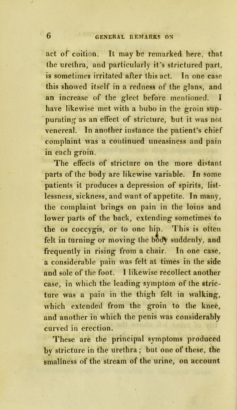 act of coition. It may be remarked here, that the urethra, and particularly it’s strictured part, is sometimes irritated after this act. In one case this showed itself in a redness of the glans, and an increase of the gleet before mentioned. I have likewise met with a bubo in the groin sup- purating as an effect of stricture, but it was not venereal. In another instance the patient’s chief complaint was a continued uneasiness and pain in each groin. The effects of stricture on the more distant parts of the body are likewise variable. In some patients it produces a depression of spirits, list- lessness, sickness, and want of appetite. In many, the complaint brings on pain in the loins and lower parts of the back, extending sometimes to 0 the os coccygis, or to one hip. This is often felt in turning or moving the bod^ suddenly, and frequently in rising from a chair. In one case, a considerable pain was felt at times in the side and sole of the foot. I likewise recollect another case, in which the leading symptom of the stric- ture was a pain in the thigh felt in walking, which extended from the groin to the knee, and another in which the penis was considerably curved in erection. These are the principal symptoms produced by stricture in the urethra; but one of these, the smallness of the stream of the urine, on account