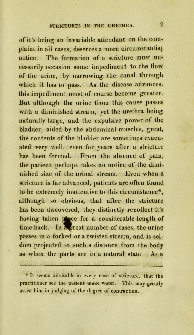 of it’s being an invariable attendant on the com- plaint in all cases^ deserves a more circumstantiaj notice. The formation of a stricture must ne- cessarily occasion some impediment to the flow of the urine, by narrowing the canal through which it has to pass. As the disease advances, % this impediment must of course become greater. But although the urine from this cause passes with a diminished stream, yet the urethra being naturally large, and the expulsive power of the bladder, aided by the abdominal muscles, great, the contents of the bladder are sometimes evacu- ated very well, even for years after a stricture has been formed. From the absence of pain, the patient perhaps takes no notice of the dimi- nished size of the urinal stream. Even when a stricture is far advanced, patients are often found to be extremely inattentive to this circumstance*, although so obvious, that after the stricture has been discovered, they distinctly recollect it’s having taken pj^ce for a considerable length of time back. Inl^reat number of cases, the urine passes in a forked or a twisted stream, and is sel- dom projected to such a distance from the body as when the parts are in a natural state. As a * It seems advisable in every case of stricture, that the practitioner see the patient make water. This may greatly assist him in judging of the degree of contraction.