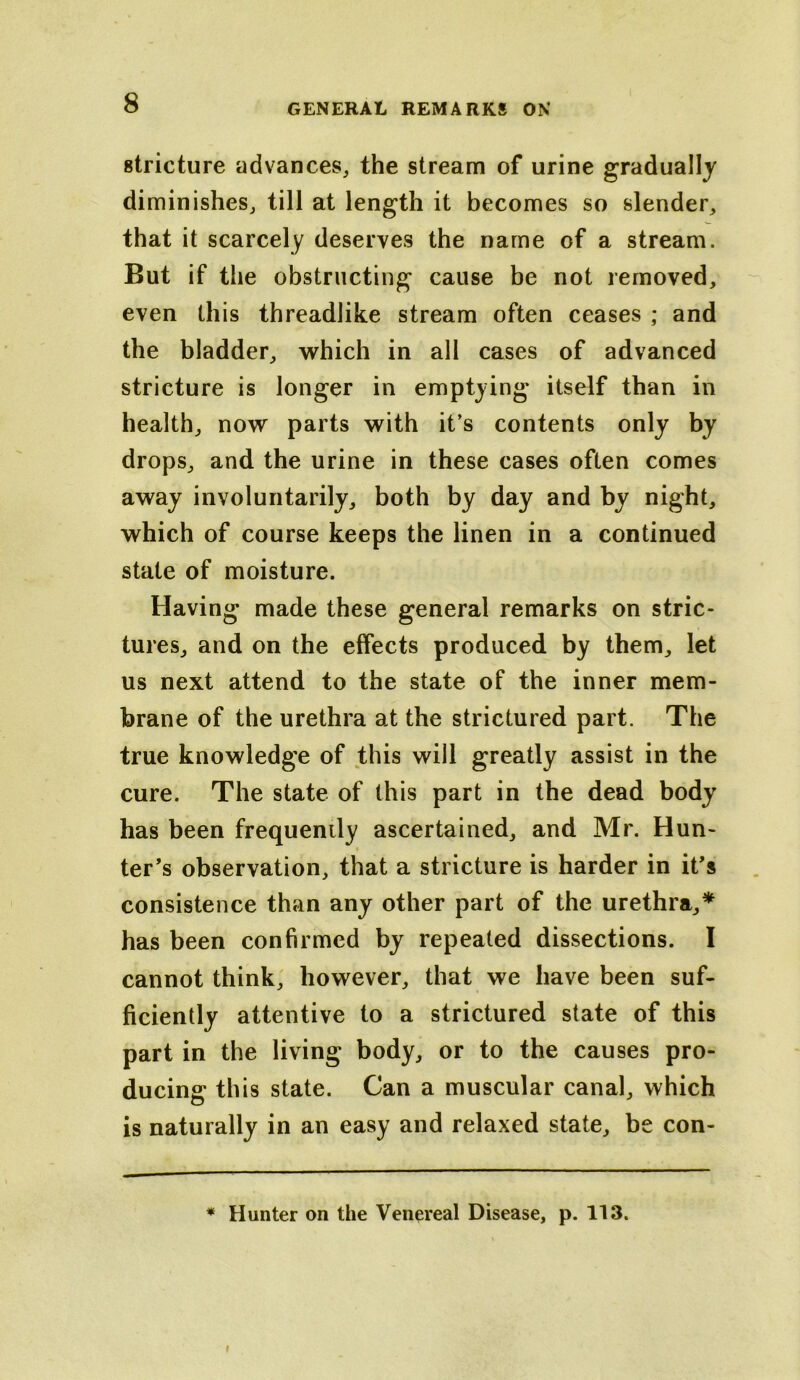 stricture advances, the stream of urine gradually diminishes, till at length it becomes so slender, that it scarcely deserves the name of a stream. But if the obstructing cause be not removed, even this threadlike stream often ceases ; and the bladder, which in all cases of advanced stricture is longer in emptying itself than in health, now parts with it’s contents only by drops, and the urine in these cases often comes away involuntarily, both by day and by night, which of course keeps the linen in a continued state of moisture. Having made these general remarks on stric- tures, and on the effects produced by them, let us next attend to the state of the inner mem- brane of the urethra at the strictured part. The true knowledge of this will greatly assist in the cure. The state of this part in the dead body has been frequently ascertained, and Mr. Hun- ter’s observation, that a stricture is harder in it’s consistence than any other part of the urethra,* has been confirmed by repeated dissections. I cannot think, however, that we have been suf- ficiently attentive to a strictured state of this part in the living body, or to the causes pro- ducing this state. Can a muscular canal, which is naturally in an easy and relaxed state, be con-