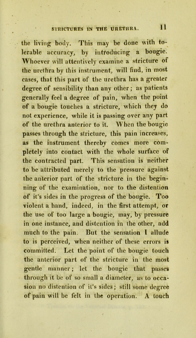 the living body. This may be done with to- lerable accuracy, by introducing a bougie. Whoever will attentively examine a stricture of the urethra bv this instrument, will find, in most cases, that this part of the urethra has a greater degree of sensibility than any other; as patients generally feel a degree of pain, when the point of a bougie touches a stricture, which they do not experience, while it is passing over any part of the urethra anterior to it. When the bougie passes through the stricture, this pain increases, as the instrument thereby comes more com- pletely into contact with the whole surface of the contracted part. This sensation is neither to be attributed merely to the pressure against the anterior part of the stricture in the begin- ning of the examination, nor to the distention of it’s sides in the progress of the bougie. Too violent a hand, indeed, in the first attempt, or the use of too large a bougie, may, by pressure in one instance, and distention in the other, add much to the pain. But the sensation 1 allude to is perceived, when neither of these errors is committed. Let the point of the bougie touch the anterior part of the stricture in the most gentle manner; let the bougie that passes through it be of so small a diameter, as to occa- sion no distention of it’s sides; still some degree of pain will be felt in the operation. A touch