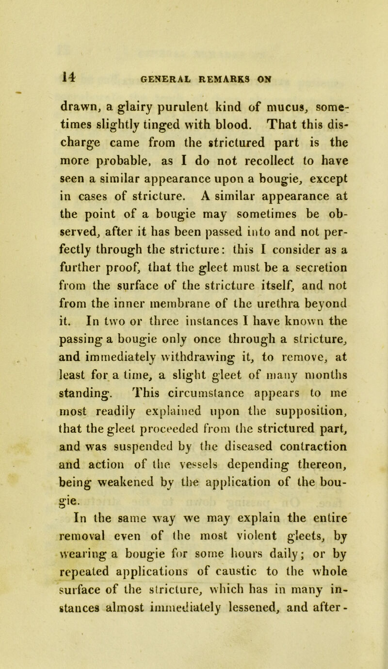 drawn, a glairy purulent kind of mucus, some^ times slightly tinged with blood. That this dis- charge came from the strictured part is the more probable, as I do not recollect to have seen a similar appearance upon a bougie, except in cases of stricture. A similar appearance at the point of a bougie may sometimes be ob- served, after it has been passed into and not per- fectly through the stricture: this I consider as a further proof, that the gleet must be a secretion from the surface of the stricture itself, and not from the inner membrane of the urethra beyond it. In two or three instances I have known the passing a bougie only once through a stricture, and immediately withdrawing it, to remove, at least for a time, a slight gleet of many months standing. This circumstance appears to me most readily explained upon the supposition, that the gleet proceeded from the strictured part, and was suspended by the diseased contraction and action of the vessels depending thereon, being weakened by the application of the bou- gie. In the same way w^e may explain the entire removal even of the most violent gleets, by wearing a bougie for some hours daily; or by repeated applications of caustic to the whole surface of the stricture, which has in many in- stances almost immediately lessened, and after-