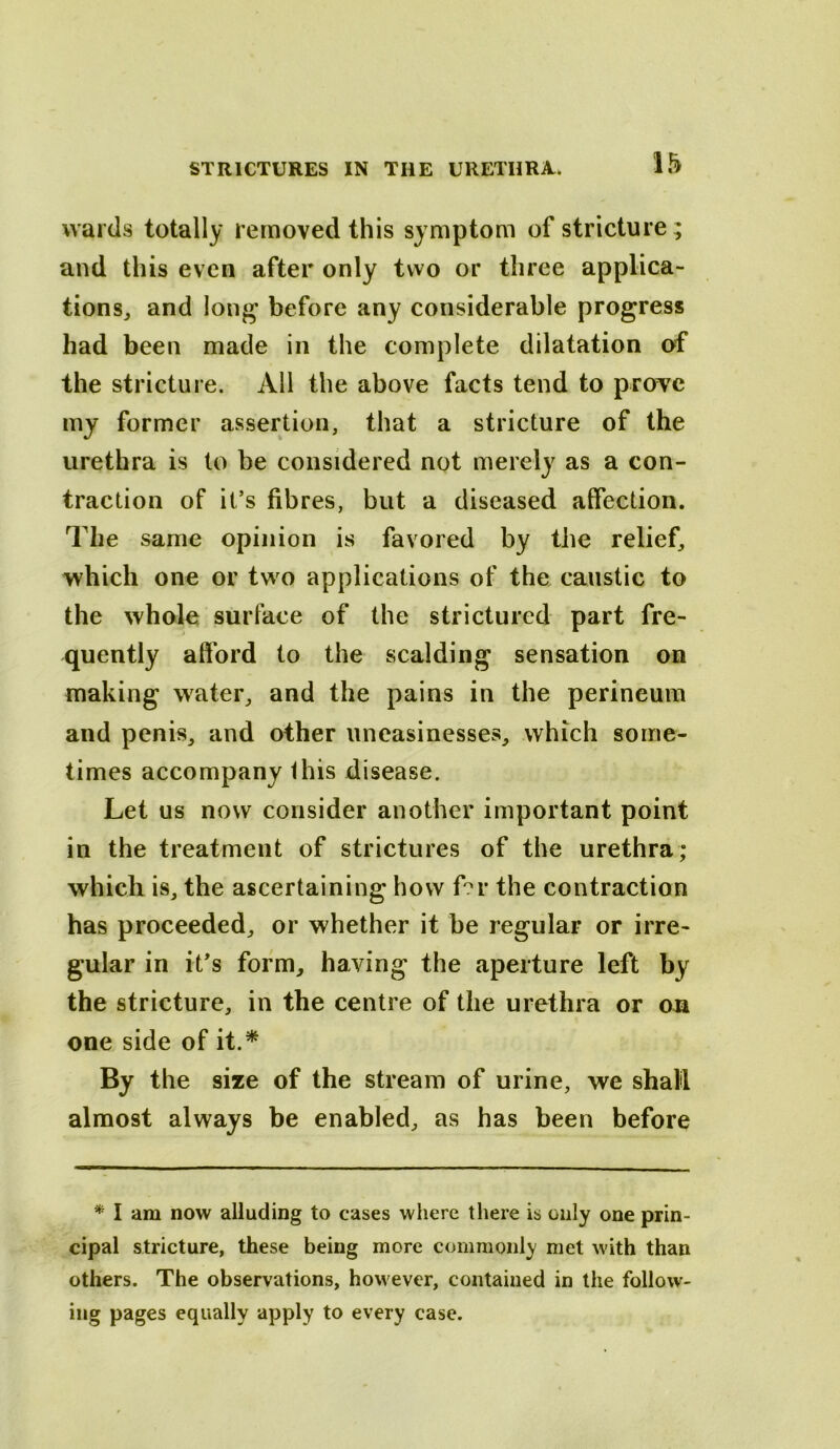 wards totally removed this symptom of stricture; and this even after only two or three applica- tions^ and lon^ before any considerable progress had been made in the complete dilatation of the stricture. All the above facts tend to proTC my former assertion, that a stricture of the urethra is to be considered not merely as a con- traction of it’s fibres, but a diseased affection. The same opinion is favored by the relief, which one or two applications of the caustic to the whole surface of the strictured part fre- quently afford to the scalding sensation on making water, and the pains in the perineum and penis, and other uneasinesses, which some- times accompany Ihis disease. Let us now consider another important point in the treatment of strictures of the urethra; which is, the ascertaining how f?r the contraction has proceeded, or whether it be regular or irre- gular in it’s form, having the aperture left by the stricture, in the centre of the urethra or ou one side of it.^ By the size of the stream of urine, we shall almost always be enabled, as has been before * I am now alluding to cases where there is only one prin- cipal stricture, these being more commonly met with than others. The observations, however, contained in the follow- ing pages equally apply to every case.