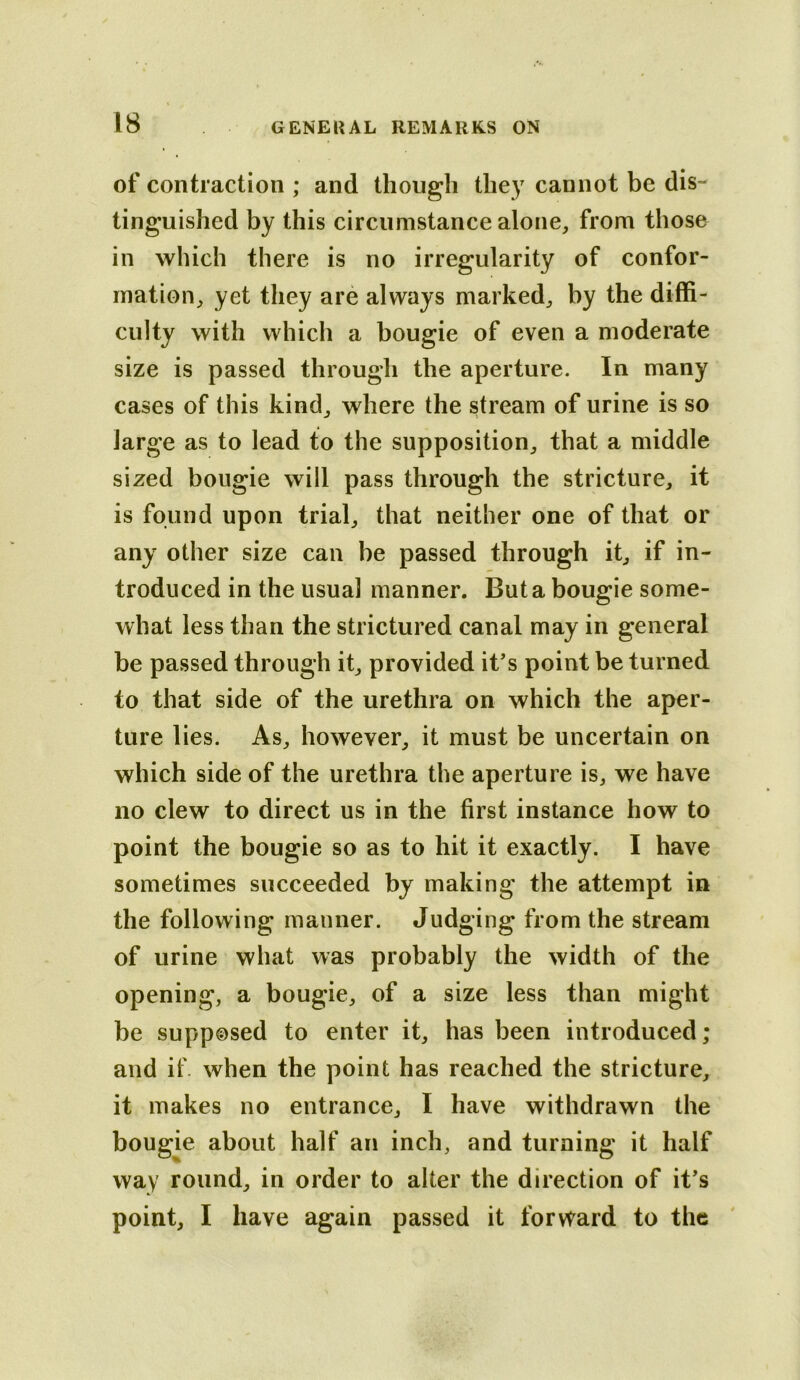of contraction ; and though they cannot be dis- tinguished by this circumstance alone, from those in which there is no irregularity of confor- mation, yet they are always marked, by the diffi- culty with which a bougie of even a moderate size is passed through the aperture. In many cases of this kind, where the stream of urine is so large as to lead to the supposition, that a middle sized bougie will pass through the stricture, it is found upon trial, that neither one of that or any other size can be passed through it, if in- troduced in the usual manner. But a bougie some- what less than the strictured canal may in general be passed through it, provided it’s point be turned to that side of the urethra on which the aper- ture lies. As, however, it must be uncertain on which side of the urethra the aperture is, we have no clew to direct us in the first instance how to point the bougie so as to hit it exactly. I have sometimes succeeded by making the attempt in the following manner. Judging from the stream of urine what was probably the width of the opening, a bougie, of a size less than might be supposed to enter it, has been introduced; and if when the point has reached the stricture, it makes no entrance, I have withdrawn the bougie about half an inch, and turning it half way round, in order to alter the direction of it’s point, I have again passed it forward to the