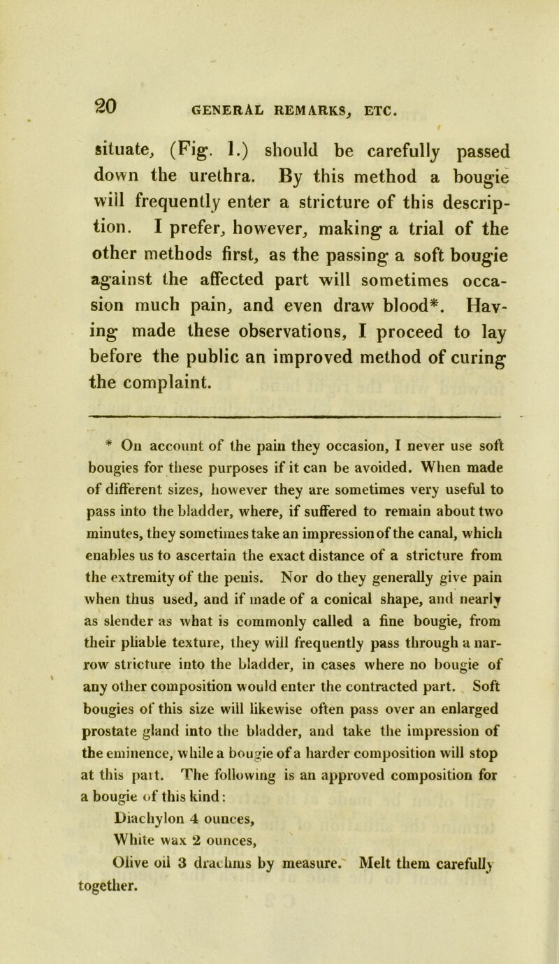 situate^ !•) should be carefully passed down the urethra. By this method a bougie will frequently enter a stricture of this descrip- tion. I prefer^ however^ making a trial of the other methods first, as the passing a soft bougie against the affected part will sometimes occa- sion much pain, and even draw blood*. Hav- ing made these observations, I proceed to lay before the public an improved method of curing the complaint. * On account of the pain they occasion, I never use soft bougies for these purposes if it can be avoided. When made of different sizes, however they are sometimes very useful to pass into the bladder, where, if suffered to remain about two minutes, they sometimes take an impression of the canal, which enables us to ascertain the exact distance of a stricture from the extremity of the penis. Nor do they generally give pain when thus used, and if made of a conical shape, and nearly as slender as what is commonly called a fine bougie, from their pliable texture, they will frequently pass through a nar- row stricture into the bladder, in cases where no bougie of any other composition would enter the contracted part. , Soft bougies of this size will likewise often pass over an enlarged prostate gland into the bladder, and take the impression of the eminence,'while a bougie of a harder composition will stop at this pait. The following is an approved composition for a bougie of this kind: Diachylon 4 ounces. White wax 2 ounces, Olive oil 3 drachms by measure.' Melt them carefully together.