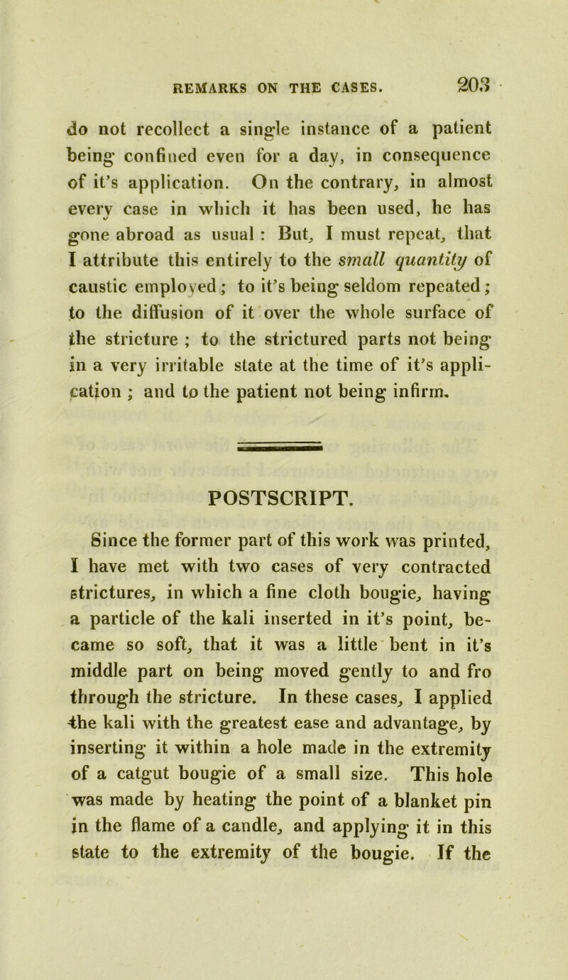 do not recollect a single instance of a patient being confined even for a day, in consequence of it’s application. On the contrary, in almost every case in which it has been used, he has gone abroad as usual: But, I must repeat, that I attribute this entirely to the small quantity of caustic employed; to it’s being seldom repeated; to the diffusion of it over the whole surface of the stricture ; to the strictured parts not being in a very irritable state at the time of it’s appli- cation ; and to the patient not being infirrm POSTSCRIPT. Since the former part of this work was printed, I have met with two cases of very contracted strictures, in which a fine cloth bougie, having a particle of the kali inserted in it’s point, be- came so soft, that it was a little bent in it’s middle part on being moved gently to and fro through the stricture. In these cases, I applied 4he kali with the greatest ease and advantage, by inserting it within a hole made in the extremity of a catgut bougie of a small size. This hole was made by heating the point of a blanket pin in the flame of a candle, and applying it in this state to the extremity of the bougie. If the