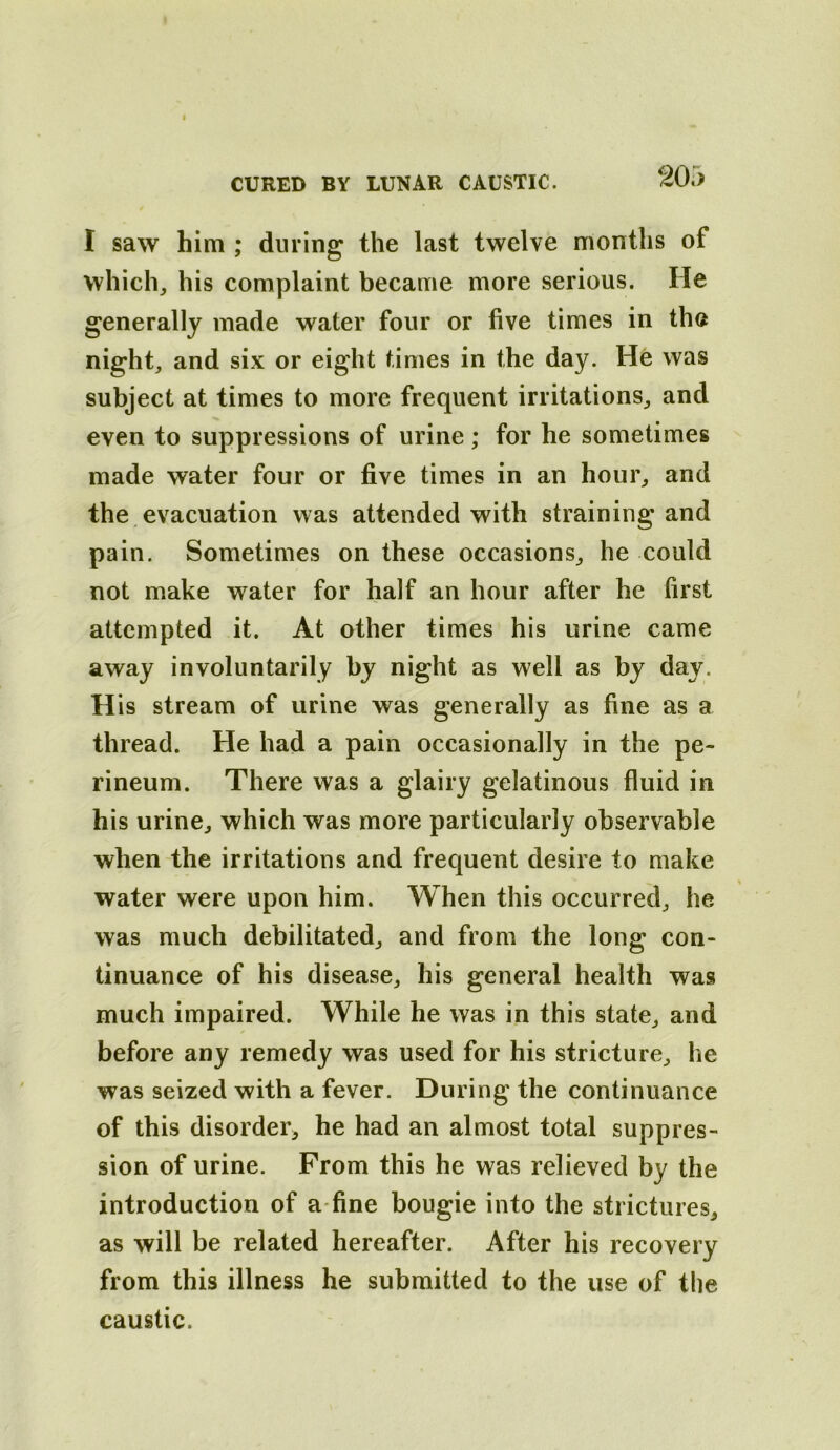 I saw him ; din ing the last twelve months of which, his complaint became more serious. He generally made water four or five times in the night, and six or eight times in the day. He was subject at times to more frequent irritations, and even to suppressions of urine; for he sometimes made water four or five times in an hour, and the evacuation was attended with straining and pain. Sometimes on these occasions, he could not make water for half an hour after he first attempted it. At other times his urine came away involuntarily by night as well as by day. H is stream of urine was generally as fine as a thread. He had a pain occasionally in the pe- rineum. There was a glairy gelatinous fluid in his urine, which was more particularly observable when the irritations and frequent desire to make water were upon him. When this occurred, he was much debilitated, and from the long con- tinuance of his disease, his general health was much impaired. While he was in this state, and before any remedy was used for his stricture, he was seized with a fever. During the continuance of this disorder, he had an almost total suppres- sion of urine. From this he was relieved by the introduction of a-fine bougie into the strictures, as will be related hereafter. After his recovery from this illness he submitted to the use of the caustic.