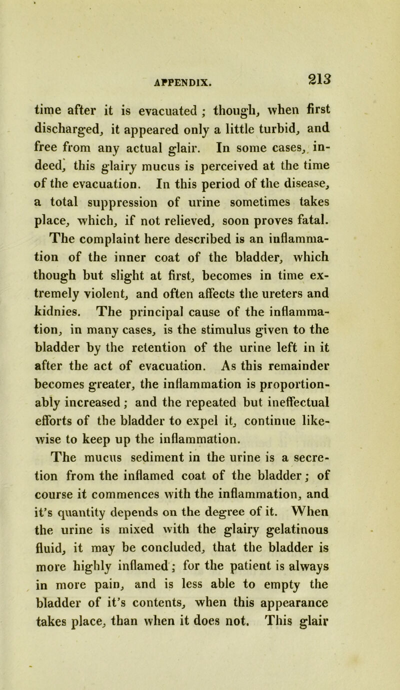 time after it is evacuated ; though^ when first discharged, it appeared only a little turbid, and free from any actual glair. In some cases,, in- deed, this glairy mucus is perceived at the time of the evacuation. In this period of the disease, a total suppression of urine sometimes takes place, which, if not relieved, soon proves fatal. The complaint here described is an inflamma- tion of the inner coat of the bladder, which though but slight at first, becomes in time ex- tremely violent, and often affects the ureters and kidnies. The principal cause of the inflamma- tion, in many cases, is the stimulus given to the bladder by the retention of the urine left in it after the act of evacuation. As this remainder becomes greater, the inflammation is proportion- ably increased ; and the repeated but ineffectual efforts of the bladder to expel it, continue like- wise to keep up the inflammation. The mucus sediment in the urine is a secre- tion from the inflamed coat of the bladder; of course it commences with the inflammation, and it’s quantity depends on the degree of it. When the urine is mixed with the glairy gelatinous fluid, it may be concluded, that the bladder is more highly inflamed; for the patient is always in more pain, and is less able to empty the bladder of it’s contents, when this appearance takes place, than when it does not. This glair