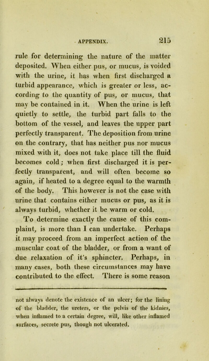 rule for determining the nature of the matter deposited. When either, pus^ or mucus^ is voided with the urine, it has when first discharged a turbid appearance, which is greater or less, ac- cording to the quantity of pus, or mucus, that may be contained in it. When the urine is left quietly to settle, the turbid part falls to the bottom of the vessel, and leaves the upper part perfectly transparent. The deposition from urine on the contrary, that has neither pus nor mucus mixed with it, does not take place till the fluid becomes cold; when first discharged it is per- fectly transparent, and will often become so again, if heated to a degree equal to the warmth of the body. This however is not the case with urine that contains either mucus or pus, as it is always turbid, whether it be warm or cold. To determine exactly the cause of this com- plaint, is more than I can undertake. Perhaps it may proceed from an imperfect action of the muscular coat of the bladder, or from a want of due relaxation of it's sphincter. Perhaps, in many cases, both these circumstances may have contributed to the effect. There is some reason not always denote the existence of an ulcer; for the lining of the bladder, the ureters, or the pelvis of the kidnies, when inflamed to a certain degree, will, like other inflamed surfaces, secrete pus, though not ulcerated.