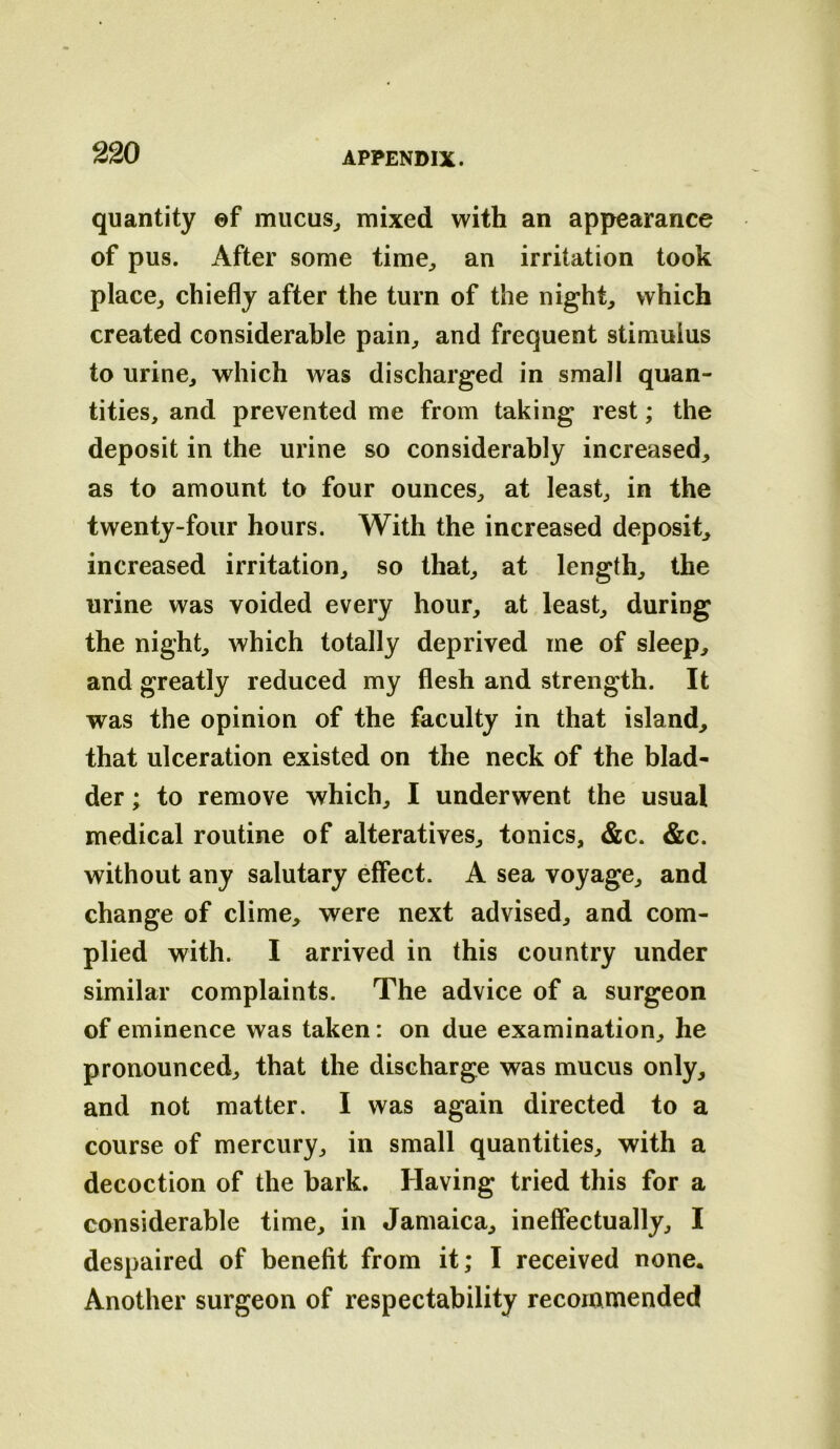 quantity ©f mucus^ mixed with an appearance of pus. After some time^ an irritation took place^ chiefly after the turn of the night, which created considerable pain, and frequent stimulus to urine, which was discharged in small quan- tities, and prevented me from taking rest; the deposit in the urine so considerably increased, as to amount to four ounces, at least, in the twenty-four hours. With the increased deposit, increased irritation, so that, at length, the urine was voided every hour, at least, during the night, which totally deprived me of sleep, and greatly reduced my flesh and strength. It was the opinion of the faculty in that island, that ulceration existed on the neck of the blad- der ; to remove which, I underwent the usual medical routine of alteratives, tonics, &c. &c. without any salutary effect. A sea voyage, and change of clime, were next advised, and com- plied with. I arrived in this country under similar complaints. The advice of a surgeon of eminence was taken: on due examination, he pronounced, that the discharge was mucus only, and not matter. I was again directed to a course of mercury, in small quantities, with a decoction of the bark. Having tried this for a considerable time, in Jamaica, ineffectually, I despaired of benefit from it; I received none* Another surgeon of respectability recommended