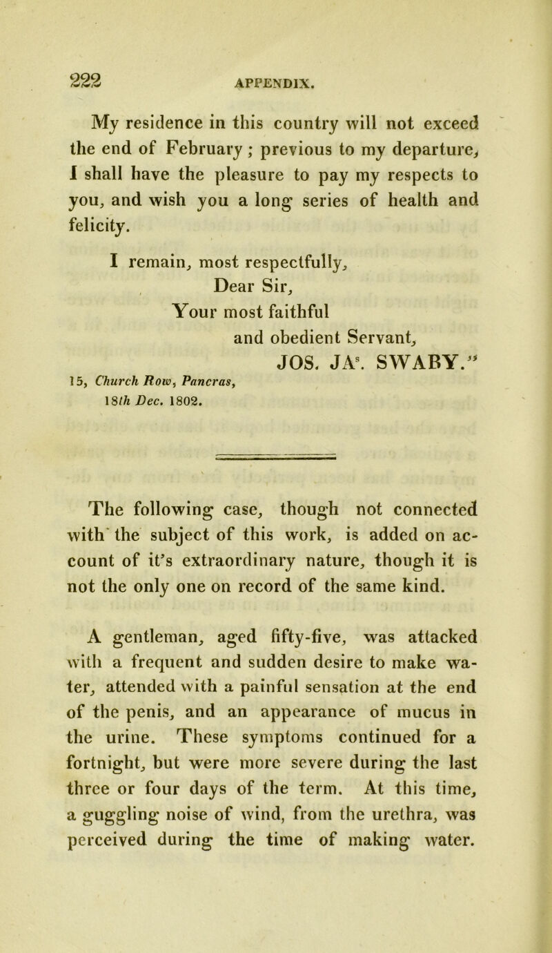 Mj residence in this country will not exceed the end of February; previous to my departure^ I shall have the pleasure to pay my respects to you, and wish you a lon^ series of health and felicity. I remain, most respectfully. Dear Sir, Your most faithful and obedient Servant, JOS. SWABY.^^ 15, Church Row, PancraSf \8lh Dec. 1802. The following case, though not connected with' the subject of this work, is added on ac- count of it’s extraordinary nature, though it is not the only one on record of the same kind. A gentleman, aged fifty-five, was attacked with a frequent and sudden desire to make wa- ter, attended with a painful sensation at the end of the penis, and an appearance of mucus in the urine. These symptoms continued for a fortnight, but were more severe during the last three or four days of the term. At this time, a guggling noise of wind, from the urethra, was perceived during the time of making water.