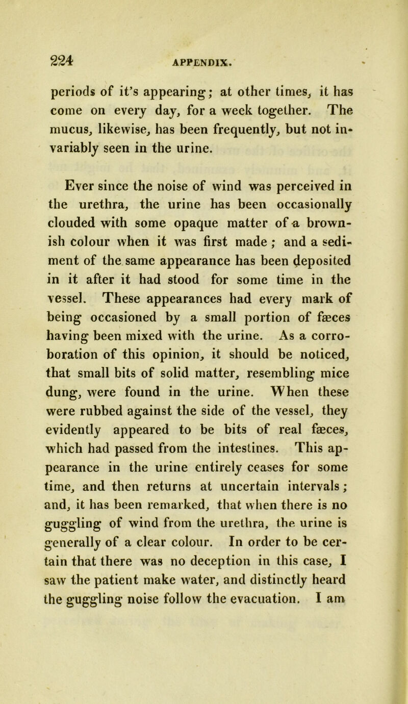 periods of it’s appearing; at other times^ it has come on every day, for a week together. The mucus, likewise, has been frequently, but not in- variably seen in the urine. Ever since the noise of wind was perceived in the urethra, the urine has been occasionally clouded with some opaque matter of -a brown- ish colour when it was first made ; and a sedi- ment of the same appearance has been deposited in it after it had stood for some time in the vessel. These appearances had every mark of being occasioned by a small portion of faeces having been mixed with the urine. As a corro- boration of this opinion, it should be noticed, that small bits of solid matter, resembling mice dung, were found in the urine. When these were rubbed against the side of the vessel, they evidently appeared to be bits of real faeces, which had passed from the intestines. This ap- pearance in the urine entirely ceases for some time, and then returns at uncertain intervals ; and, it has been remarked, that when there is no guggling of wind from the urethra, the urine is generally of a clear colour. In order to be cer- tain that there was no deception in this case, I saw the patient make water, and distinctly heard the guggling noise follow the evacuation. I am