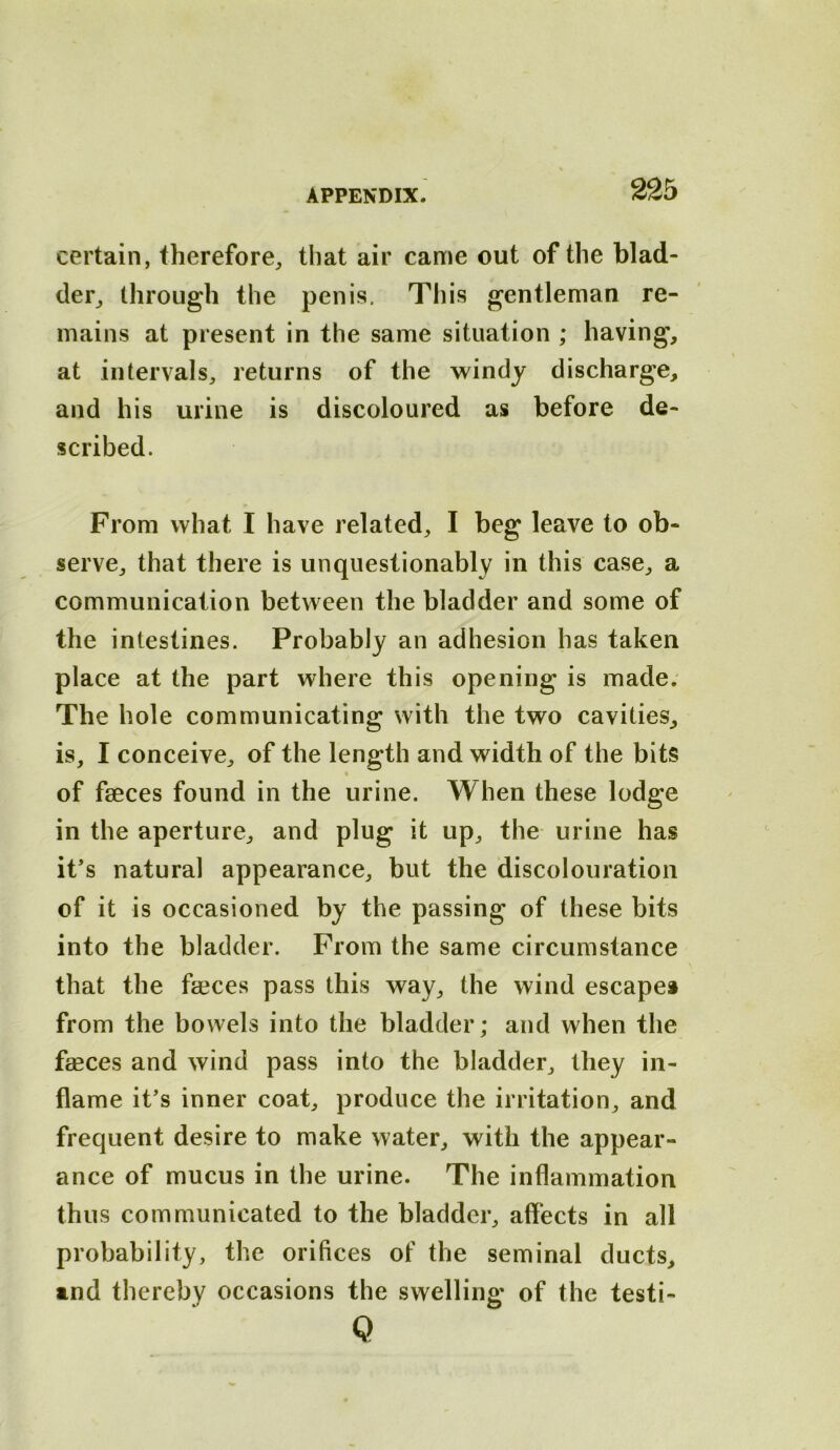 certain, therefore, that air came out of the blad- der, through the penis. This gentleman re- mains at present in the same situation ; having, at intervals, returns of the windy discharge, and his urine is discoloured as before de- scribed. From what I have related, I beg leave to ob- serve, that there is unquestionably in this case, a communication between the bladder and some of the intestines. Probably an adhesion has taken place at the part where this opening is made. The hole communicating with the two cavities, is, I conceive, of the length and width of the bits of faeces found in the urine. When these lodge in the aperture, and plug it up, the urine has it’s natural appearance, but the discolouration of it is occasioned by the passing of these bits into the bladder. From the same circumstance that the faices pass this way, the wind escape* from the bowels into the bladder; and when the faeces and wind pass into the bladder, they in- flame it’s inner coat, produce the irritation, and frequent desire to make water, with the appear- ance of mucus in the urine. The inflammation thus communicated to the bladder, affects in all probability, the orifices of the seminal ducts, and thereby occasions the swelling of the testi- Q