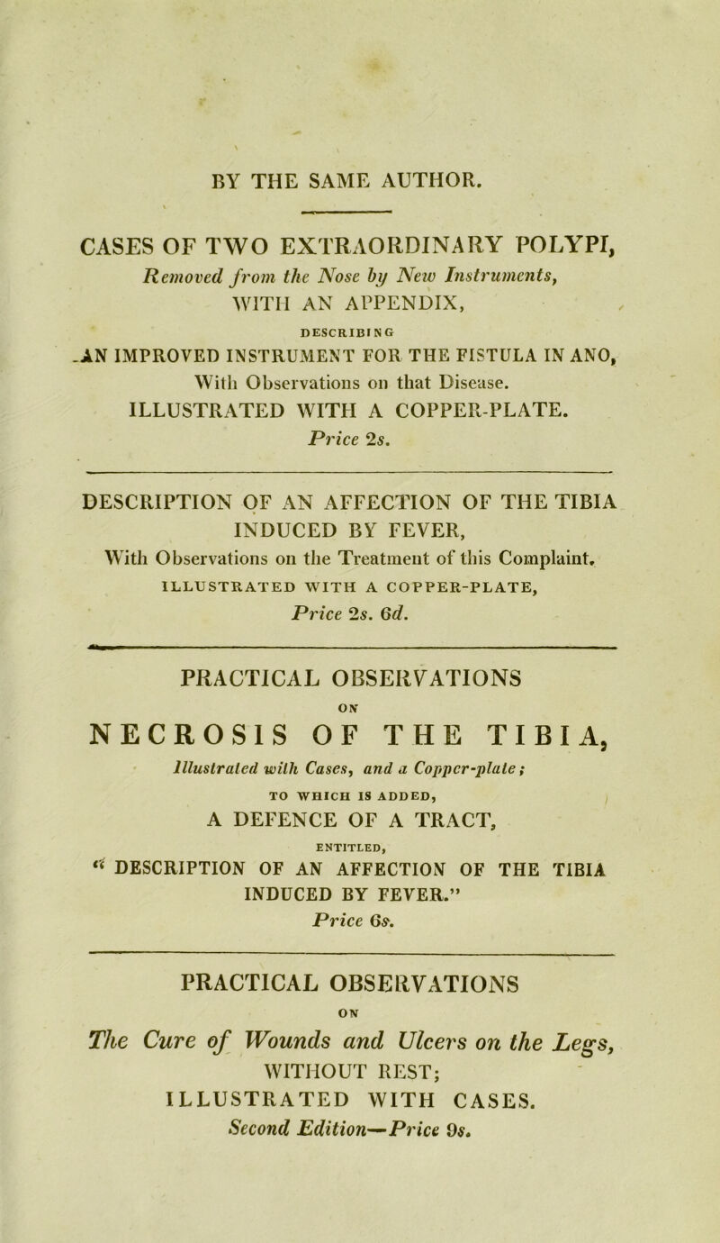 BY THE SAME AUTHOR. CASES OF TWO EXTRAORDINARY POLYPI, Removed from the Nose by Netv Instruments^ WITH AN APPENDIX, DESCRIBING AN IMPROVED INSTRUMENT FOR THE FISTULA IN ANO, With Observations on that Disease. ILLUSTRATED WITFI A COPPER PLATE. Price 2s, DESCRIPTION OF AN AFFECTION OF THE TIBIA INDUCED BY FEVER, With Observations on the Treatment of this Complaint. ILLUSTRATED WITH A COPPER-PLATE, Price 2s. Qd. PRACTICAL OBSERVATIONS ON* NECROSIS OF THE TIBIA, lllustraled with Cases, and a Copper-plate; TO WHICH IS ADDED, A DEFENCE OF A TRACT, ENTITLED, “ DESCRIPTION OF AN AFFECTION OF THE TIBIA INDUCED BY FEVER.” Price 65*. PRACTICAL OBSERVATIONS ON The Cure of Wounds and Ulcers on the Legs, WITHOUT REST; ILLUSTRATED WITH CASES. Second Edition^ Price 9^.