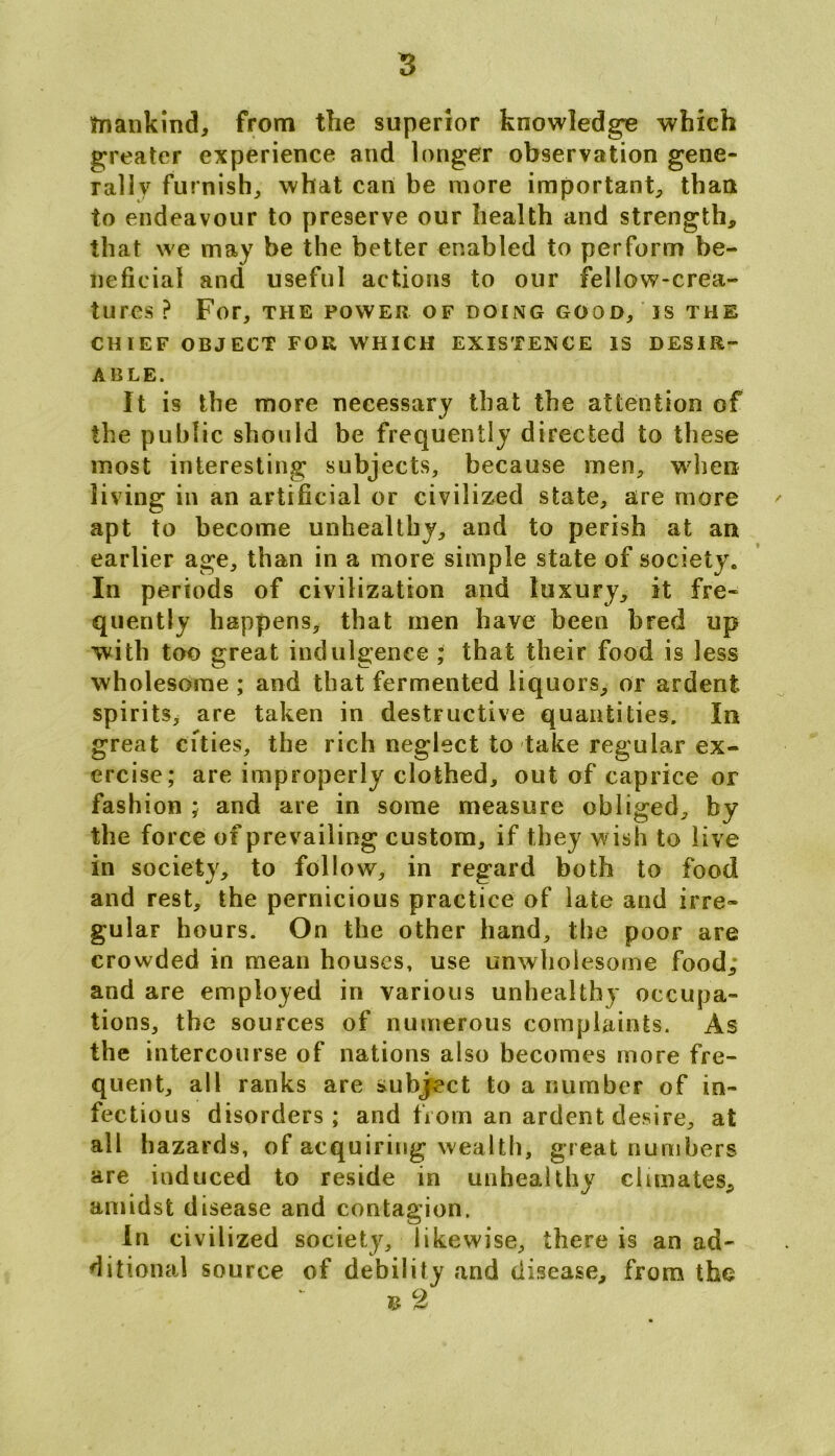 mankind, from the superior knowledge which greater experience and longer observation gene- rally furnish, what can be more important, than to endeavour to preserve our health and strength, that we may be the better enabled to perform be- neficial and useful actions to our fellow-crea- tures ? For, THE POWER OF DOING GOOD, IS THE CHIEF OBJECT FOR WHICH EXISTENCE IS DESIR- ABLE. It is the more necessary that the attention of the public should be frequently directed to these most interesting subjects, because men, when living in an artificial or civilized state, are more apt to become unhealthy, and to perish at ant earlier age, than in a more simple state of society. In periods of civilization and luxury, it fre- quently happens, that men have been bred up with too great indulgence ; that their food is less wholesome ; and that fermented liquors, or ardent spirits, are taken in destructive quantities. In great cities, the rich neglect to take regular ex- ercise; are improperly clothed, out of caprice or fashion ; and are in some measure obliged, by the force of prevailing custom, if they wish to live in society, to follow, in regard both to food and rest, the pernicious practice of late and irre- gular hours. On the other hand, the poor are crowded in mean houses, use unwholesome food; and are employed in various unhealthy occupa- tions, the sources of numerous complaints. As the intercourse of nations also becomes more fre- quent, all ranks are subject to a number of in- fectious disorders; and from an ardent desire, at all hazards, of acquiring wealth, great numbers are induced to reside in unhealthy climates, amidst disease and contagion. In civilized society, likewise, there is an ad- ditional source of debility and disease, from the £ 2