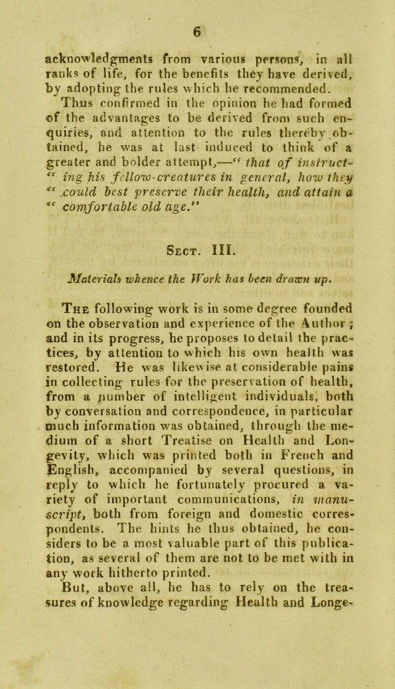 acknowledgments from various persons, in all ranks of life, for the benefits they have derived, by adopting the rules which he recommended. Thjus confirmed in the opinion he had formed of the advantages to be derived from such en- quiries, and attention to the rules thereby ob- tained, be was at last induced to think of a greater and bolder attempt,—that of instruct- e< ing his fellow creatures in general, how they ** could best preserve their health, and attain a comfortable old age/* Sect. III. Materials whence the Work has been drawn up. The following work is in some degree founded on the observation and experience of the Author ; and in its progress, he proposes to detail the prac- tices, by attention to which bis own health was restored. He was likewise at considerable pains in collecting rules for the preservation of health, from a number of intelligent individuals, both by conversation and correspondence, in particular much information was obtained, through the me- dium of a short Treatise on Health and Lon- gevity, which was printed both in French and English, accompanied by several questions, in reply to which he fortunately procured a va- riety of important communications, in manu- script, both from foreign and domestic corres- pondents. The hints he thus obtained, he con- siders to be a most valuable part of this publica- tion, as several of them are not to be met with in any work hitherto printed. But, above all, he has to rely on the trea- sures of knowledge regarding Health and Longe-