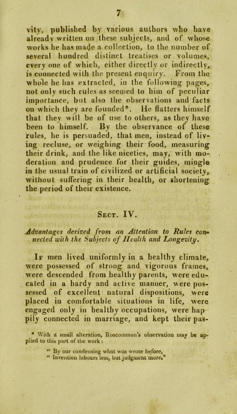 vity, published by various authors who have already written on these subjects, and of whose works he has made a collection, to the number of several hundred distinct treatises or volumes, every one of which, either directly or indirectly, is connected with the present enquiry. From the whole he has extracted, in the following pages, not only such rules as seemed to him of peculiar importance, but also the observations and facts on which they are founded*. He flatters himself that they will be of use to others, as they have been to himself. By the observance of these rules, he is persuaded, that men, instead of liv- ing recluse, or weighing their food, measuring their drink, and the like niceties, may, with mo- deration and prudence for their guides, mingle in the usual train of civilized or artificial society, without suffering in their health, or shortening the period of their existence. Sect. IV. Advantages derived from an Attention to Rules con• nected with the Subjects of Health and Longevity. If men lived uniformly in a healthy climate, were possessed of strong and vigorous frames, were descended from healthy parents, were edu- cated in a hardy and active manner, were pos- sessed of excellent natural dispositions, were placed in comfortable situations in life, were engaged only in healthy occupations, were hap pily connected in marriage, and kept their pas- * With d small alteration, Roscommon’s observation may be ap- plied to this part of the work : “ By our condensing what was wrote before, ** Invention labours less, but judgment more*’*