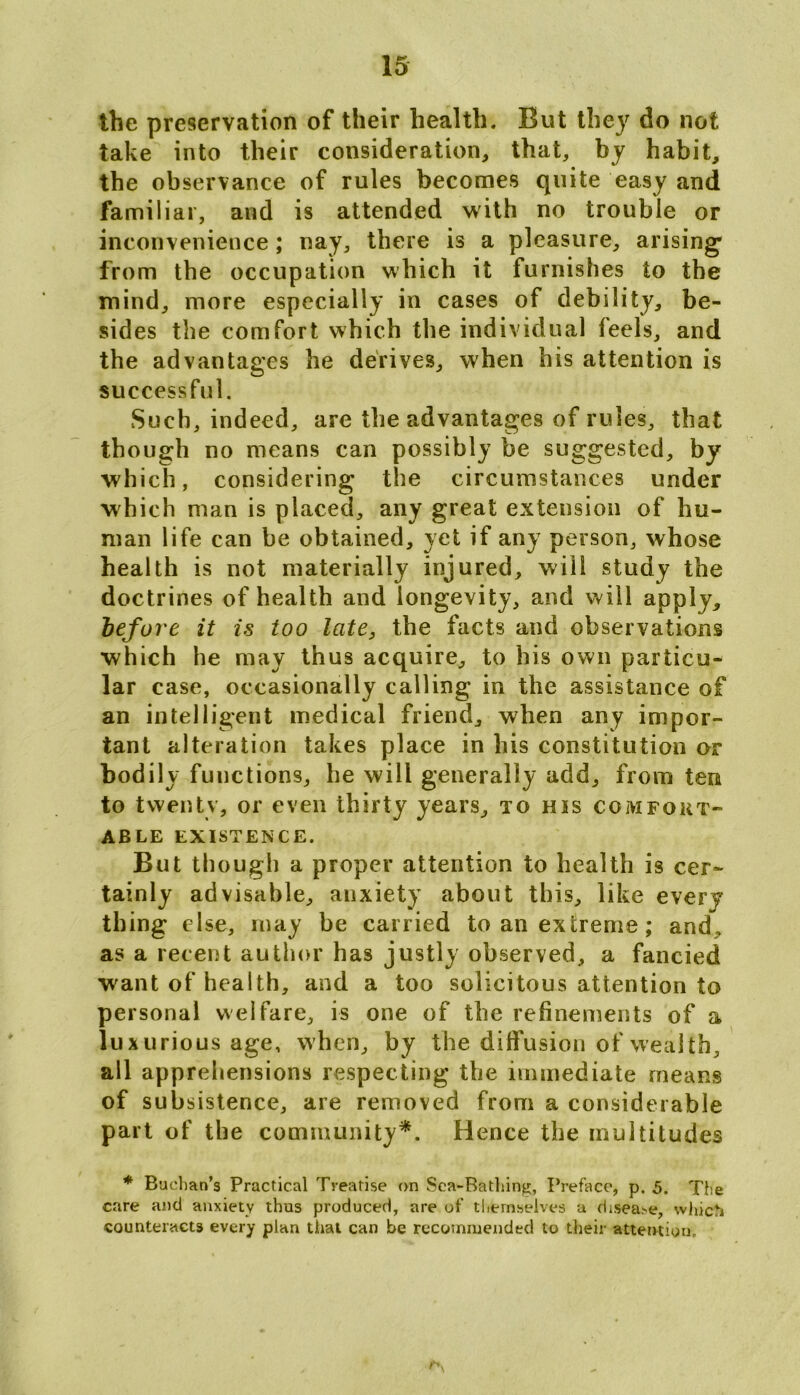 the preservation of their health. But they do not take into their consideration, that, by habit, the observance of rules becomes quite easy and familial, and is attended with no trouble or inconvenience ; nay, there is a pleasure, arising1 from the occupation which it furnishes to the mind, more especially in cases of debility, be- sides the comfort which the individual feels, and the advantages he derives, when his attention is successful. Such, indeed, are the advantages of rules, that though no means can possibly be suggested, by which, considering the circumstances under which man is placed, any great extension of hu- man life can be obtained, yet if any person, whose health is not materially injured, will study the doctrines of health and longevity, and will apply, before it is too late, the facts and observations which he may thus acquire, to his own particu- lar case, occasionally calling in the assistance of an intelligent medical friend, when any impor- tant alteration takes place in his constitution or bodily functions, he will generally add, from ten to twenty, or even thirty years, to his comfort- able EXISTENCE. But though a proper attention to health is cer- tainly advisable, anxiety about this, like every thing else, may be carried to an extreme; and, as a recent author has justly observed, a fancied want of health, and a too solicitous attention to personal welfare, is one of the refinements of a luxurious age, when, by the diffusion of wealth, all apprehensions respecting the immediate means of subsistence, are removed from a considerable part of the community*. Hence the multitudes * Buchan's Practical Treatise on Sea-Bathing, Preface, p. 5. The care and anxiety thus produced, are of themselves a disea.-e, which counteracts every plan that can be recommended to their attention.