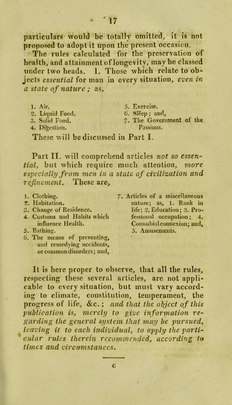 particulars would be totally omitted, it is not proposed to adopt it upon the present occasion. The rules calculated for the preservation of health, and attainment of longevity, may be classed under two heads. 1. Those which relate to ob- jects essential for man in every situation, even in a state of nature ; as. 1. Air. 2. Liquid Food, 3. Solid Food. 4. Digestion. 5. Exercise. 6*. Sleep; and, 7. The Government of the Passions. These will be discussed in Part I. Part II. will comprehend articles not so essen- tial, but which require especially from men in a refinement. These are, 1. Clothing. 2. Habitation, 3. Change of Residence. 4. Customs and Habits which influence Health. 5. Bathing. 6. The means of preventing, and remedying accidents, or common disorders; and, much attention, more state of civilization and 7. Articles of a miscellaneous nature; as, 1. Rank in life; 2,Education; 3. Pro- fessional occupation; 4. Connubial connexion; and, 5, Amusements. It is here proper to observe, that all the rules, respecting these several articles, are not appli- cable to every situation, but must vary accord- ing to climate, constitution, temperament, the progress of life, &c.; and that the object of this publication is, merely to give information re- garding the general system that may be pursued, leaving it to each individual, to apply the parti- cular rules therein recommended, according to times and circumstances. c