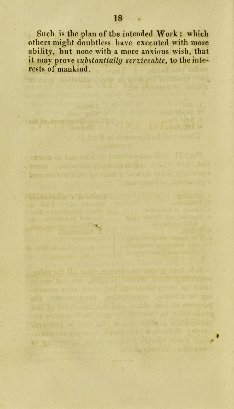 V 18 Such is the plan of the intended Work ; which others might doubtless have executed with more ability, but none with a more anxious wish, that it may prove substantially serviceable, to the inte- rests of mankind. . * • \ -' * 9