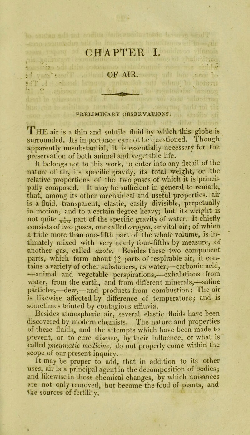 • t OF AIR. PRELIMINARY OBSERVATIONS. The air is a thin and subtile fluid by which this globe is surrounded. Its importance cannot be questioned. Though apparently unsubstantial, it is essentially necessary for the preservation of both animal and vegetable life. It belongs not to this work, to enter into any detail of the nature of air, its specific gravity, its total weight, or the relative proportions of the two gases of which it is princi- pally composed. It may be sufficient in general to remark, that, among its other mechanical and useful properties, air is a fluid, transparent, elastic, easily divisible, perpetually in motion, and to a certain degree heavy; but its weight is not quite part of the specific gravity of water. It chiefly consists of two gases, one called oxygen, or vital air; of which a trifle more than one-fifth part of the whole volume, is in- timately mixed with very nearly four-fifths by measure, of another gas, called azote. Besides these two component parts, which form about parts of respirable air, it con- tains a variety of other substances, as water,—carbonic acid, —animal and vegetable perspirations,—exhalations lrom water, from the earth, and from different minerals,—saline particles,—dew,—and products from combustion: The air is likewise affected by difference of temperature; and is sometimes tainted by contagious effluvia. Besides atmospheric air, several elastic fluids have been discovered by modern chemists. The nature and properties of these fluids* and the attempts which have been made to prevent, or to cure disease, by their influence, or what is called pneumatic medicine, do not properly come within the scope of our present inquiry. It may be proper to add, that in addition to its other uses, air is a principal agent in the decomposition of bodies; and likewise in those chemical changes, by which nuisances are not only removed, but become the food of plants, and the sources of fertility.