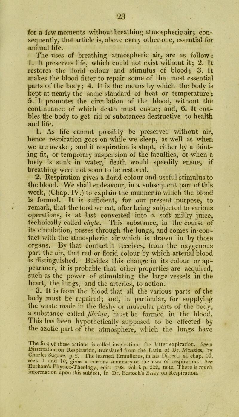 for a few moments without breathing atmospheric air; con- sequently, that article is, above every other one, essential for animal life. The uses of breathing atmospheric air, are as follow: 1. It preserves life, which could not exist without it; 2. It restores the florid colour and stimulus of blood; 3. It makes the blood fitter to repair some of the most essential parts of the body; 4. It is the means by which the body is kept at nearly the same standard of heat or temperature; 5. It promotes the circulation of the blood, without the continuance of which death must ensue; and, 6. It ena- bles the body to get rid of substances destructive to health and life. 1. As life cannot possibly be preserved without air, hence respiration goes on while we sleep, as well as when we are awake; and if respiration is stopt, either by a faint- ing fit, or temporary suspension of the faculties, or when a body is sunk in water, death would speedily ensue, if breathing were not soon to be restored. 2. Respiration gives a florid colour and useful stimulus to the blood. We shall endeavour, in a subsequent part of this work, (Chap. IV.) to explain the manner in which the blood is formed. It is sufficient, for our present purpose, to remark, that the food we eat, after being subjected to various operations, is at last converted into a soft milky juice, technically called chyle. This substance, in the course of its circulation, passes through the lungs, and comes in con- tact with the atmospheric air which is drawn in by those organs. By that contact it receives, from the oxygenous part the air, that red or florid colour by which arterial blood is distinguished. Besides this change in its colour or ap- pearance, it is probable that other properties are acquired, such as the power of stimulating the large vessels in the heart, the lungs, and the arteries, to action. 3. It is from the blood that all the various parts of the body must be repaired; and, in particular, for supplying the waste made in the fleshy or muscular parts of the body, a substance called jihrina, must be formed in the blood. This has been hypothetically supposed to be effected by the azotic part of the atmosphere, which the lungs have The first of these actions is called inspiration: the latter expiration. See a Dissertation on Respiration, translated from the Latin of Dr. Menzies, by Charles Sugrue, p. 2. The learned Ltmullerus, in his Dissert, xi. chap. 10, sect. 1 and 16, gives a curious summary of the uses of respiration. See Derham’s Physico-Theology, edit. 1798, vol. i. p. 222, note. There is much information upon this subject, in Dr. Bostock’s Essay on Respiration.