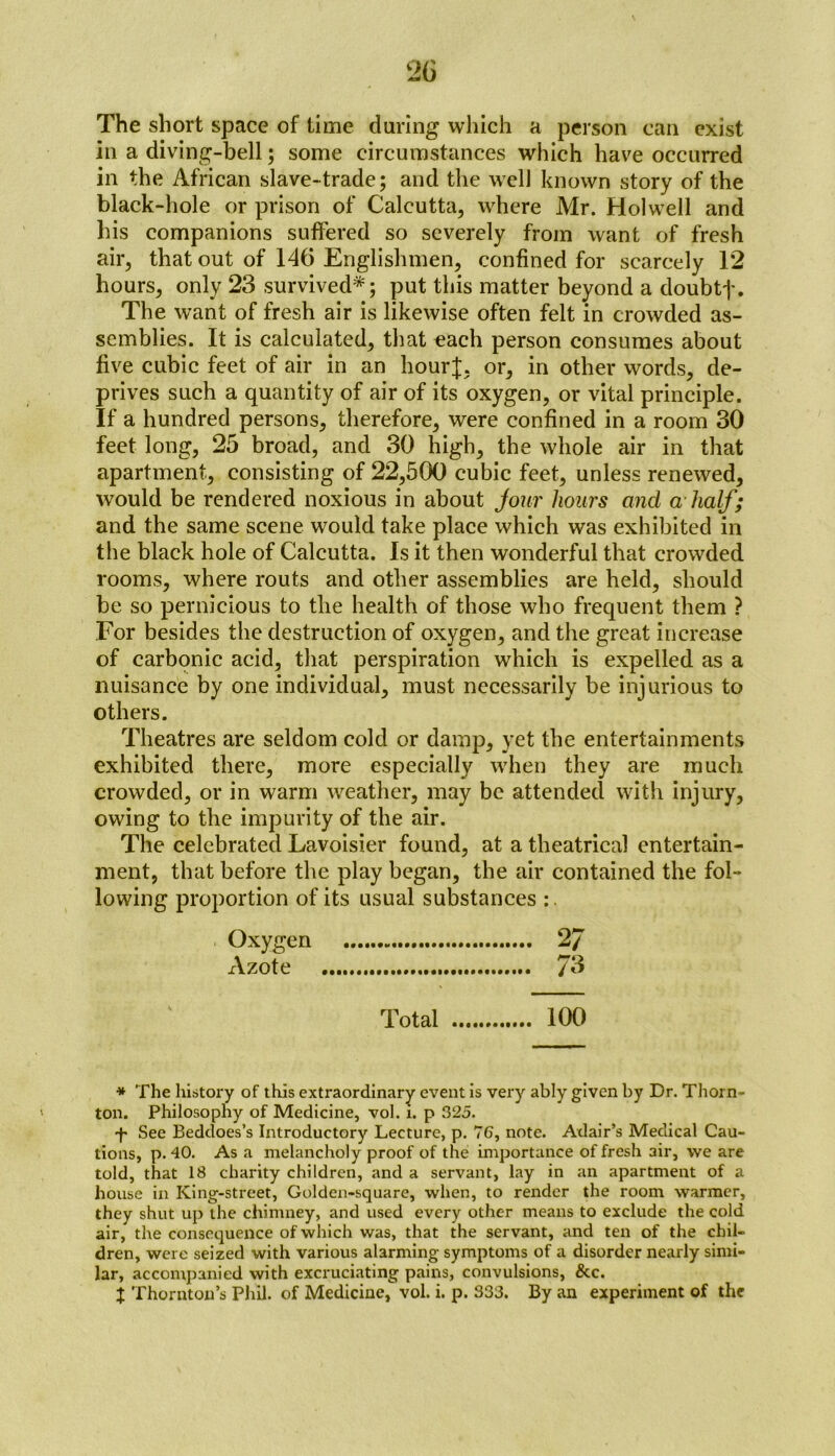 The short space of time during which a person can exist in a diving-bell; some circumstances which have occurred in the African slave-trade; and the well known story of the black-hole or prison of Calcutta, where Mr. Holwell and his companions suffered so severely from want of fresh air, that out of 146 Englishmen, confined for scarcely 12 hours, only 23 survived*; put this matter beyond a doubtf. The want of fresh air is likewise often felt in crowded as- semblies. It is calculated, that each person consumes about five cubic feet of air in an hour];, or, in other words, de- prives such a quantity of air of its oxygen, or vital principle. If a hundred persons, therefore, were confined in a room 30 feet long, 25 broad, and 30 high, the whole air in that apartment, consisting of 22,500 cubic feet, unless renewed, would be rendered noxious in about jour hours and a half; and the same scene would take place which was exhibited in the black hole of Calcutta. Is it then wonderful that crowded rooms, where routs and other assemblies are held, should be so pernicious to the health of those who frequent them ? For besides the destruction of oxygen, and the great increase of carbonic acid, that perspiration which is expelled as a nuisance by one individual, must necessarily be injurious to others. Theatres are seldom cold or damp, yet the entertainments exhibited there, more especially when they are much crowded, or in warm weather, may be attended with injury, owing to the impurity of the air. The celebrated Lavoisier found, at a theatrical entertain- ment, that before the play began, the air contained the fol- lowing proportion of its usual substances * The history of this extraordinary event is very ably given by Dr. Thorn- ton. Philosophy of Medicine, vol. i. p 325. •f* See Beddoes’s Introductory Lecture, p. 76, note. Adair’s Medical Cau- tions, p. 40. As a melancholy proof of the importance of fresh air, we are told, that 18 charity children, and a servant, lay in an apartment of a house in King-street, Golden-square, when, to render the room warmer, they shut up the chimney, and used every other means to exclude the cold air, the consequence of which was, that the servant, and ten of the chil- dren, were seized with various alarming symptoms of a disorder nearly simi- lar, accompanied with excruciating pains, convulsions, &c. J Thornton’s Phil, of Medicine, vol. i. p. 333. By an experiment of the Oxygen xVzote Total 100