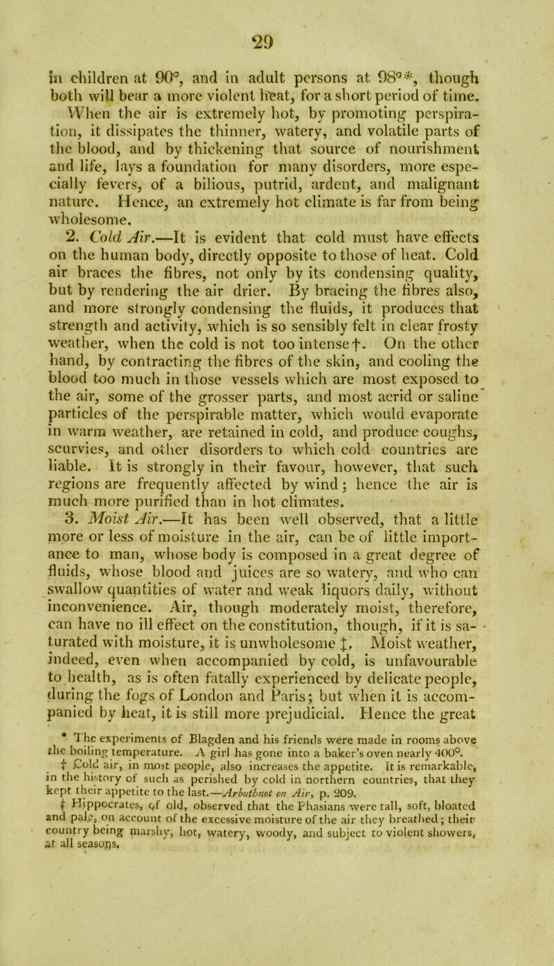 in children at 90°, and in adult persons at 98°% though both will bear a more violent h'eat, for a short period of time. When the air is extremely hot, by promoting perspira- tion, it dissipates the thinner, watery, and volatile parts of the blood, and by thickening that source of nourishment and life, lays a foundation for many disorders, more espe- cially fevers, of a bilious, putrid, ardent, and malignant nature. Hence, an extremely hot climate is far from being wholesome. 2. Cold Air.—It is evident that cold must have effects on the human body, directly opposite to those of heat. Cold air braces the fibres, not only by its condensing quality, but by rendering the air drier. By bracing the fibres also, and more strongly condensing the fluids, it produces that strength and activity, which is so sensibly felt in clear frosty weather, when the cold is not toointensef. On the other hand, by contracting the fibres of the skin, and cooling the blood too much in those vessels which are most exposed to the air, some of the grosser parts, and most acrid or saline particles of the perspirable matter, which would evaporate in warm weather, are retained in cold, and produce coughs, scurvies, and other disorders to which cold countries arc liable, it is strongly in their favour, however, that such regions are frequently affected by wind; hence the air is much more purified than in hot climates. 3. Moist Air.—It has been well observed, that a little more or less of moisture in the air, can be of little import- ance to man, whose body is composed in a great degree of fluids, whose blood and juices are so watery, and who can swallow quantities of water and weak liquors daily, without inconvenience. Air, though moderately moist, therefore, can have no ill effect on the constitution, though, if it is sa- * turated with moisture, it is unwholesome Moist weather, indeed, even when accompanied by cold, is unfavourable to health, as is often fatally experienced by delicate people, during the fogs of London and Paris; but when it is accom- panied by heat, it is still more prejudicial. Hence the great * 1 he experiments of Blagden and his friends were made in rooms above the boiling temperature. A girl has gone into a baker’s oven nearly 400°. t .Cold air, in most people, also increases the appetite. It is remarkable, in the history of such as perished by cold in northern countries, that they kept their appetite to the last.—Arbuthnot on Air, p. 209. t Hippocrates, c,f old, observed that the Phasians were tall, soft, bloated and palp, on account of the excessive moisture of the air they breathed ; their country being marshy, hot, watery, woody, and subject to violent showers, it all seasons. I