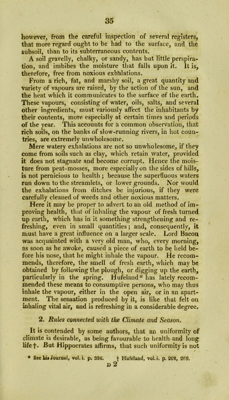 however, from the careful inspection of several registers* that more regard ought to be had to the surface, and the subsoil, than to its subterraneous contents. A soil gravelly, chalky, or sandy, has but little perspira- tion, and imbibes the moisture that falls upon it. It is, therefore, free from noxious exhalations. From a rich, fat, and marshy soil, a great quantity and variety of vapours are raised, by the action of the sun, and the heat which it communicates to the surface of the earth. These vapours, consisting of water, oils, salts, and several other ingredients, must variously affect the inhabitants by their contents, more especially at certain times and periods of the year. This accounts for a common observation, that rich soils, on the banks of slow-running rivers, in hot coun- tries, are extremely unwholesome. Mere watery exhalations are not so unwholesome, if they come from soils such as clay, which retain water, provided it does not stagnate and become corrupt. Hence the mois- ture from peat-mosses, more especially on the sides of hills, is not pernicious to health; because the superfluous waters run down to the streamlets, or lower grounds. Nor would the exhalations from ditches be injurious, if they were carefully cleaned of weeds and other noxious matters. Here it may be proper to advert to an old method of im- proving health, that of inhaling the vapour of fresh turned up earth, which has in it something strengthening and re- freshing, even in small quantities; and, consequently, it must have a great influence on a larger scale. Lord Bacon was acquainted with a very old man, who, every morning, as soon as he awoke, caused a piece of earth to b^ held be- fore his nose, that he might inhale the vapour. He recom- mends, therefore, the smell of fresh earth, which may be obtained by following the plough, or digging up the earth, particularly in the spring. Hufeland* has lately recom- mended these means to consumptive persons, who may thus inhale the vapour, either in the open air, or in an apart- ment. The sensation produced by it, is like that felt on inhaling vital air, and is refreshing in a considerable degree. 2. Rules connected with the Climate and Season. It is contended by some authors, that an uniformity of climate is desirable, as being favourable to health and long lifef. But Hippocrates affirms, that such uniformity is not i • See his Journal, vol.i. p. 386. f Hufeland, vol.i. p. 268, 269. D 2