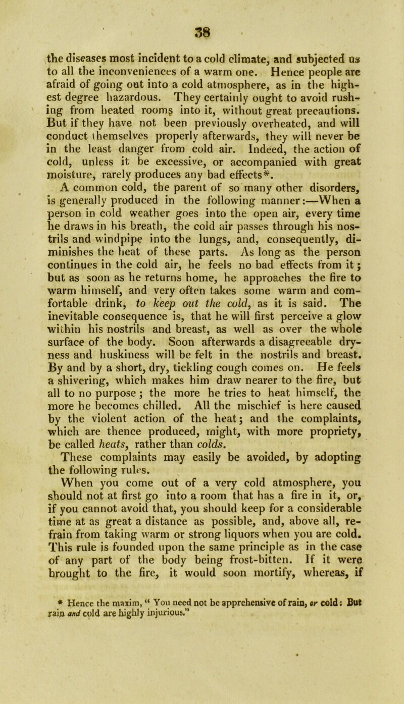 the diseases most incident to a cold climate, and subjected us to all the inconveniences of a warm one. Hence people are afraid of going out into a cold atmosphere, as in the high- est degree hazardous. They certainly ought to avoid rush- ing from heated roomg into it, without great precautions. But if they have not been previously overheated, and will conduct themselves properly afterwards, they will never be in the least danger from cold air. Indeed, the action of cold, unless it be excessive, or accompanied with great moisture, rarely produces any bad effects*. A common cold, the parent of so many other disorders, is generally produced in the following manner:—When a person in cold weather goes into the open air, every time lie draws in his breath, the cold air passes through his nos- trils and windpipe into the lungs, and, consequently, di- minishes the heat of these parts. As long as the person continues in the cold air, he feels no bad effects from it; but as soon as he returns home, he approaches the fire to warm himself, and very often takes some warm and com- fortable drink, to keep out the cold, as it is said. The inevitable consequence is, that he will first perceive a glow within his nostrils and breast, as well as over the whole surface of the body. Soon afterwards a disagreeable dry- ness and huskiness will be felt in the nostrils and breast. By and by a short, dry, tickling cough comes on. He feels a shivering, which makes him draw nearer to the fire, but all to no purpose; the more he tries to heat himself, the more he becomes chilled. All the mischief is here caused by the violent action of the heat; and the complaints, which are thence produced, might, with more propriety, be called heats, rather than colds. These complaints may easily be avoided, by adopting the following rules. When you come out of a very cold atmosphere, you should not at first go into a room that has a fire in it, or, if you cannot avoid that, you should keep for a considerable time at as great a distance as possible, and, above all, re- frain from taking warm or strong liquors when you are cold. This rule is founded upon the same principle as in the case of any part of the body being frost-bitten. If it were brought to the fire, it would soon mortify, whereas, if * Hence the maxim, “ You need not be apprehensive of rain, or cold: But rain and cold are highly injurious.”