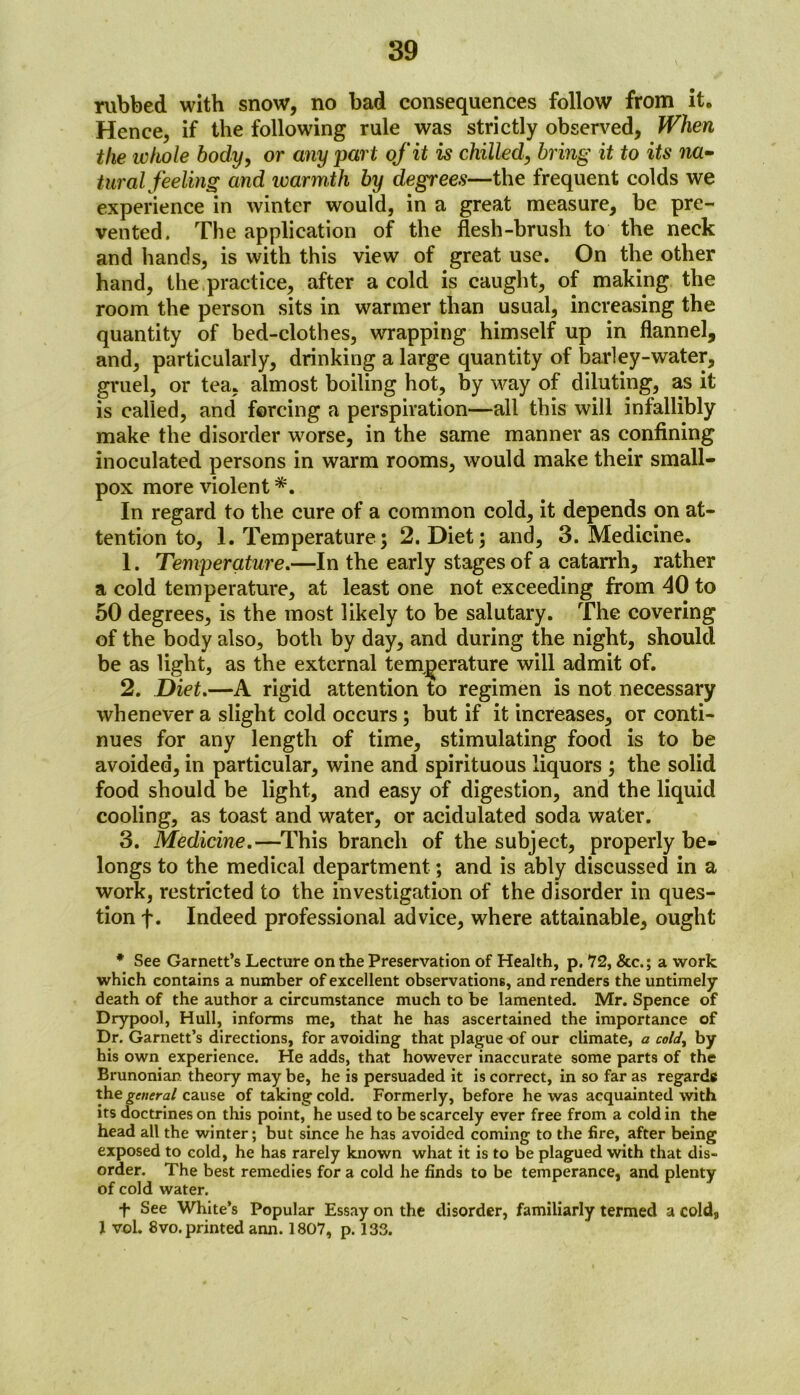 rubbed with snow, no bad consequences follow from it. Hence, if the following rule was strictly observed, When the whole body, or any part of it is chilled, bring it to its na- turalfeeling and warmth by degrees—the frequent colds we experience in winter would, in a great measure, be pre- vented. The application of the flesh-brush to the neck and hands, is with this view of great use. On the other hand, the practice, after a cold is caught, of making the room the person sits in warmer than usual, increasing the quantity of bed-clothes, wrapping himself up in flannel, and, particularly, drinking a large quantity of barley-water, gruel, or tea, almost boiling hot, by way of diluting, as it is called, and forcing a perspiration—all this will infallibly make the disorder worse, in the same manner as confining inoculated persons in warm rooms, would make their small- pox more violent *. In regard to the cure of a common cold, it depends on at- tention to, 1. Temperature; 2. Diet; and, 3. Medicine. 1. Temperature.—In the early stages of a catarrh, rather a cold temperature, at least one not exceeding from 40 to 50 degrees, is the most likely to be salutary. The covering of the body also, both by day, and during the night, should be as light, as the external temperature will admit of. 2. Diet.—A rigid attention to regimen is not necessary whenever a slight cold occurs ; but if it increases, or conti- nues for any length of time, stimulating food is to be avoided, in particular, wine and spirituous liquors ; the solid food should be light, and easy of digestion, and the liquid cooling, as toast and water, or acidulated soda water. 3. Medicine.—This branch of the subject, properly be- longs to the medical department; and is ably discussed in a work, restricted to the investigation of the disorder in ques- tion f. Indeed professional advice, where attainable, ought * See Garnett’s Lecture on the Preservation of Health, p. 72, &c.; a work which contains a number of excellent observations, and renders the untimely death of the author a circumstance much to be lamented. Mr. Spence of Drypool, Hull, informs me, that he has ascertained the importance of Dr. Garnett’s directions, for avoiding that plague of our climate, a cold, by his own experience. He adds, that however inaccurate some parts of the Brunonian theory may be, he is persuaded it is correct, in so far as regards the general cause of talcing cold. Formerly, before he was acquainted with its doctrines on this point, he used to be scarcely ever free from a cold in the head all the winter; but since he has avoided coming to the fire, after being exposed to cold, he has rarely known what it is to be plagued with that dis- order. The best remedies for a cold he finds to be temperance, and plenty of cold water. f See White’s Popular Essay on the disorder, familiarly termed a cold, 1 vol. 8vo. printed ann. 1807, p. 133.