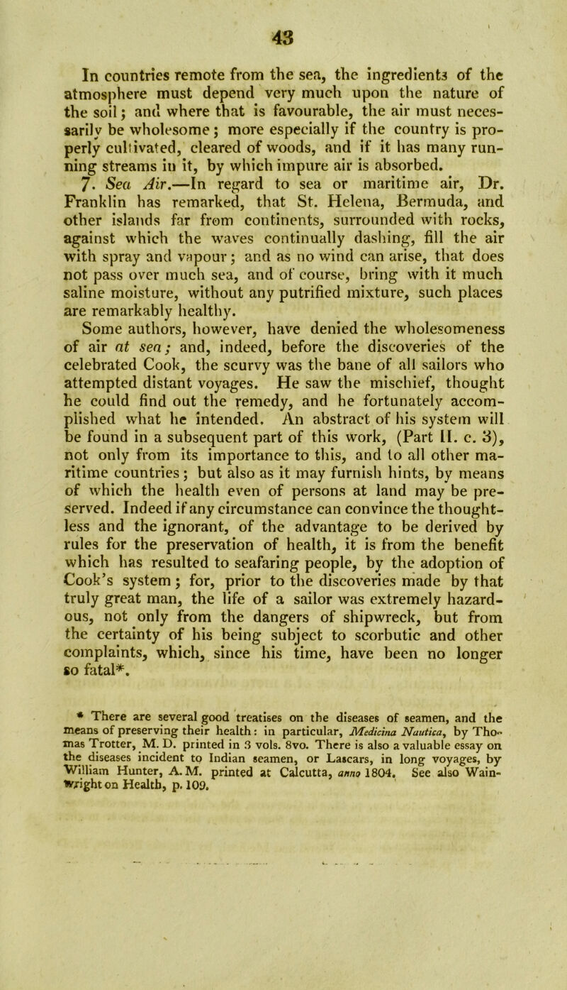 In countries remote from the sea, the ingredients of the atmosphere must depend very much upon the nature of the soil; and where that is favourable, the air must neces- sarily be wholesome; more especially if the country is pro- perly cultivated, cleared of woods, and if it has many run- ning streams in it, by which impure air is absorbed. 7- Sea Air.—In regard to sea or maritime air. Dr. Franklin has remarked, that St. Helena, Bermuda, and other islands far from continents, surrounded with rocks, against which the waves continually dashing, fill the air with spray and vapour; and as no wind can arise, that does not pass over much sea, and of course, bring with it much saline moisture, without any putrified mixture, such places are remarkably healthy. Some authors, however, have denied the wholesomeness of air at sea; and, indeed, before the discoveries of the celebrated Cook, the scurvy was the bane of all sailors who attempted distant voyages. He saw the mischief, thought he could find out the remedy, and he fortunately accom- plished what he intended. An abstract of his system will be found in a subsequent part of this work, (Part II. c. 3), not only from its importance to this, and to all other ma- ritime countries; but also as it may furnish hints, by means of which the health even of persons at land may be pre- served. Indeed if any circumstance can convince the thought- less and the ignorant, of the advantage to be derived by rules for the preservation of health, it is from the benefit which has resulted to seafaring people, by the adoption of Cook’s system; for, prior to the discoveries made by that truly great man, the life of a sailor was extremely hazard- ous, not only from the dangers of shipwreck, but from the certainty of his being subject to scorbutic and other complaints, which, since his time, have been no longer so fatal*. * There are several good treatises on the diseases of seamen, and the means of preserving their health: in particular, Medicina Nautica, by Tho~ mas Trotter, M. D. printed in 3 vols. 8vo. There is also a valuable essay on the diseases incident to Indian seamen, or Lascars, in long voyages, by William Hunter, A.M. printed at Calcutta, anno 1804. See also Wain- Wjighton Health, p. 109.
