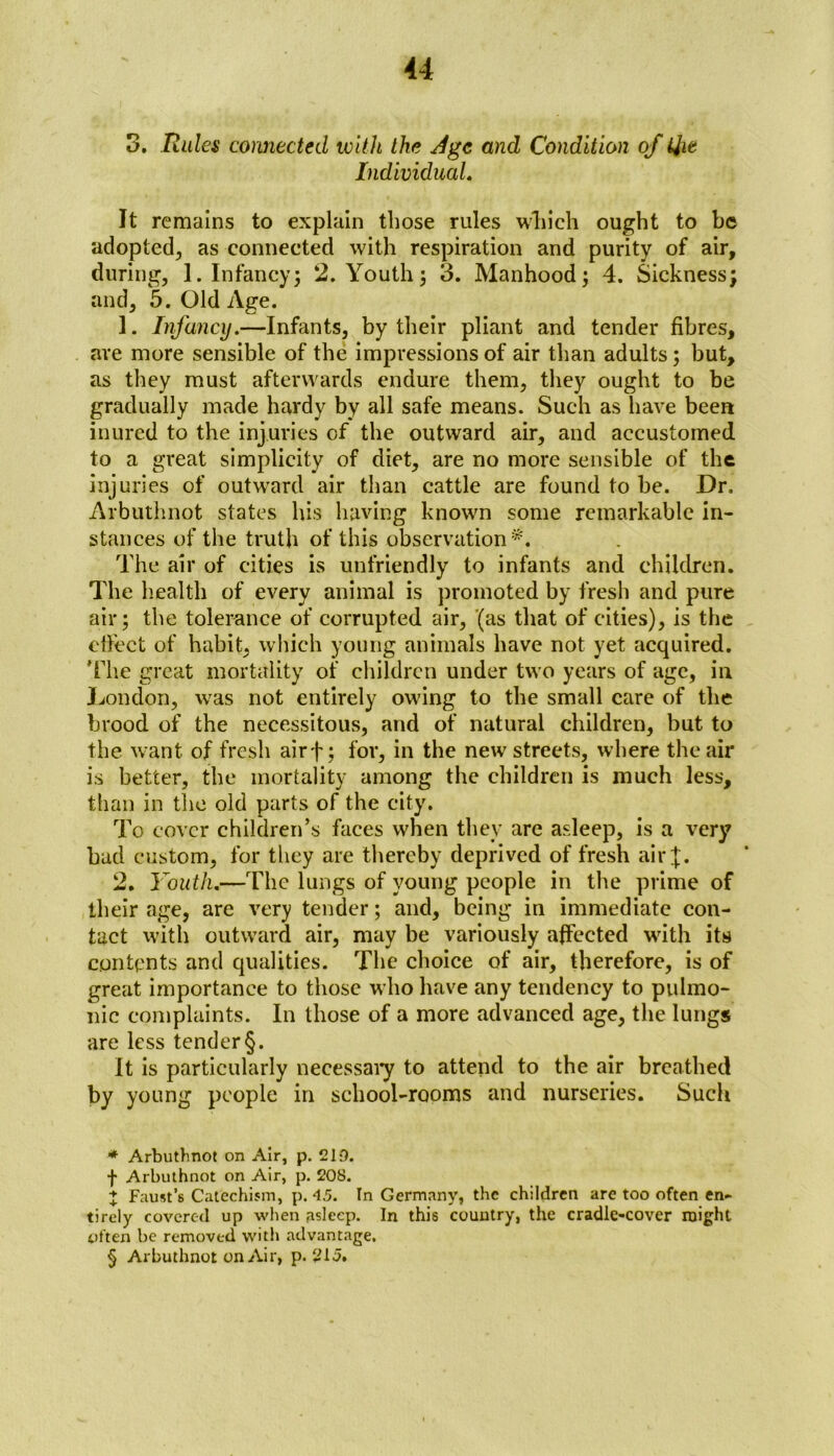 0. Rules connected with the Jgc and Condition of Qie Individual. It remains to explain those rules winch ought to be adopted, as connected with respiration and purity of air, during, 1. In fancy 5 2. Youth; o. Manhood; 4. Sickness; and, 5. Old Age. 1. Infancy.—Infants, by their pliant and tender fibres, are more sensible of the impressions of air than adults; but, as they must afterwards endure them, they ought to be gradually made hardy by all safe means. Such as have been inured to the injuries of the outward air, and accustomed to a great simplicity of diet, are no more sensible of the injuries of outwrard air than cattle are found to be. Dr. Arbuthnot states his having known some remarkable in- stances of the truth of this observation* * * §. The air of cities is unfriendly to infants and children. The health of every animal is promoted by fresh and pure air; the tolerance of corrupted air, (as that of cities), is the effect of habit, which young animals have not yet acquired. Hie great mortality of children under two years of age, in London, was not entirely owing to the small care of the brood of the necessitous, and of natural children, but to the want of fresh airf; for, in the new streets, where the air is better, the mortality among the children is much less, than in the old parts of the city. To cover children’s faces when they are asleep, is a very bad custom, for they are thereby deprived of fresh air J. 2. Youth.—The lungs of young people in the prime of their age, are very tender; and, being in immediate con- tact with outward air, may be variously affected with its contents and qualities. The choice of air, therefore, is of great importance to those who have any tendency to pulmo- nic complaints. In those of a more advanced age, the lungs are less tender§. It is particularly necessary to attend to the air breathed by young people in school-rooms and nurseries. Such * Arbuthnot on Air, p. 219. f Arbuthnot on Air, p. 208. j Faust’s Catechism, p. 45. In Germany, the children are too often en- tirely covered up when asleep. In this country, the cradle-cover might often be removed with advantage. § Arbuthnot on Air, p. 2U.