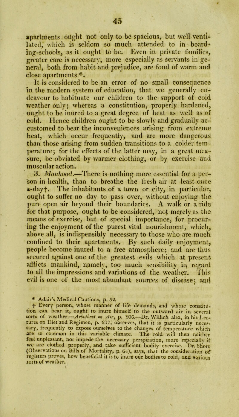 apartments ought not only to be spacious, but well venti- lated, which is seldom so much attended to in board-* ing-schools, as it ought to be. Even in private families, greater care is necessary, more especially as servants in ge- neral, both from habit and prejudice, are fond of warm and close apartments ** It is considered to be an error of no small consequence in the modern system of education, that we generally en- deavour to habituate our children to the support of cold weather only; whereas a constitution, properly hardened, ought to be inured to a great degree of heat as well as of cold. Hence children ought to be slowly and gradually ac- customed to bear the inconveniences arising from extreme heat, which occur frequently, and are more dangerous than those arising from sudden transitions to a colder tem- perature; for the effects of the latter may, in a great mea- sure, be obviated by warmer clothing, or by exercise and muscular action. 3. Manhood.—There is nothing more essential for a per- son in health, than to breathe the fresh air at least once a-dayf. The inhabitants of a town or city, in particular, ought to suffer no day to pass over, without enjoying the pure open air beyond their boundaries. A walk or a ride for that purpose, ought to be considered, not merely as the means of exercise, but of special importance, for procur- ing the enjoyment of the purest vital nourishment, which, above all, is indispensibly necessary to those who are much confined to their apartments. By such daily enjoyment, people become inured to a free atmosphere; and are thus secured against one of the greatest evils which at present afflicts mankind, namely, too much sensibility ip regard to all the impressions and variations of the weather. This evil is one of the most abundant sources of disease; and * Adair’s Medical Cautions, p. 52. f Every person, whose manner of life demands, and whose constitu- tion can bear it, ought to inure himself to the outward air in several sorts of weather.—Arluthnot on Air, p. 20G.—Dr. Willich also, in his Lec- tures on Diet and Regimen, p. 217, observes, that it is particularly neces- sary, frequently to expose ourseltes to the changes of temperature which are so common in this variable climate. The cold will then neither feel unpleasant, nor impede the necessary perspiration, more especially if we are clothed properly, and take sufficient bodily exercise. Dr. Short (Observations on Bills of Mortality, p. tj-i), says, that the consideration registers proves, how bencGcial it is to inure our bodies to cold, and -yanaya sorts of weather.