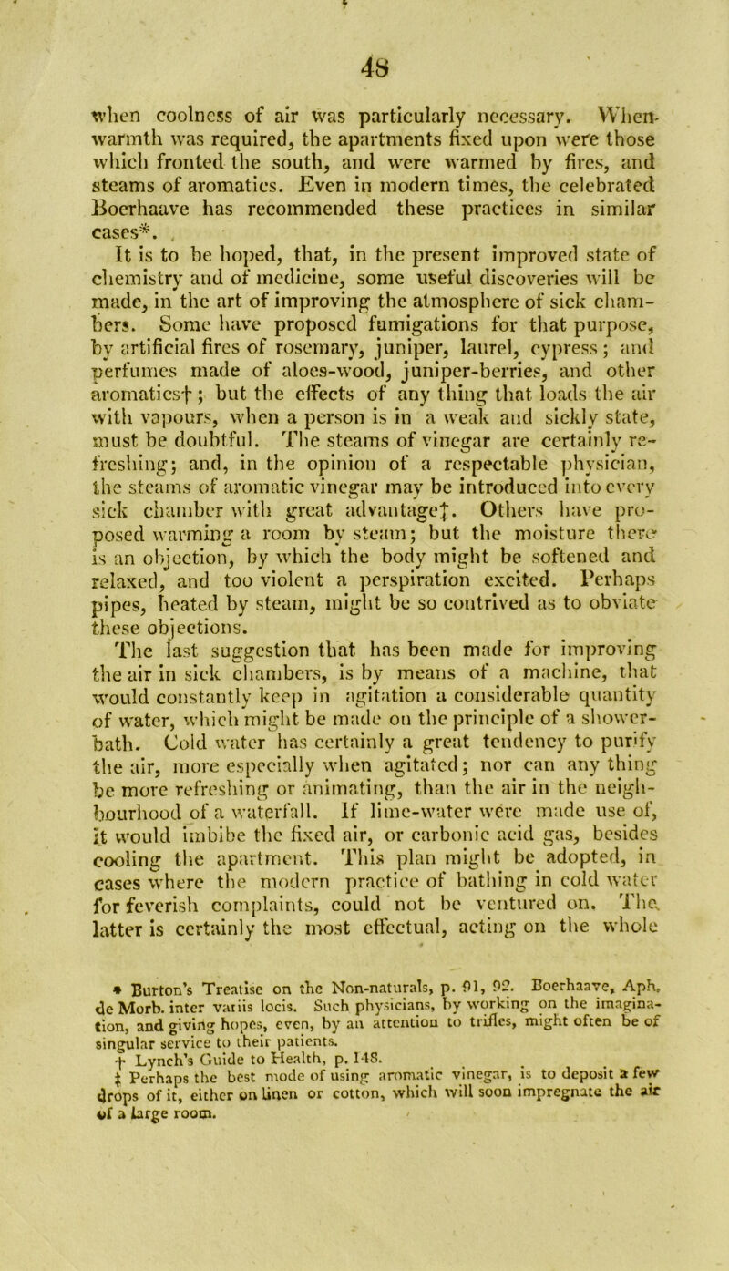 4S when coolness of air was particularly necessary. When* warmth was required* the apartments fixed upon were those which fronted the south, and were warmed by fires, and steams of aromatics. Even in modern times, the celebrated Boerhaave has recommended these practices in similar cases*. It is to be hoped, that, in the jwesent improved state of chemistry and of medicine, some useful discoveries will be made, in the art of improving the atmosphere of sick cham- bers. Some have proposed fumigations for that purpose, by artificial fires of rosemary, juniper, laurel, cypress; and perfumes made of aloes-wood, juniper-berries, and other aromaticsf ; but the effects of any thing that loads the air with vapours, when a person is in a weak and sickly state, must be doubtful. The steams of vinegar are certainly re- freshing; and, in the opinion of a respectable physician, the steams of aromatic vinegar may be introduced into every sick chamber with great advantage^;. Others have pro- posed warming a room by steam; but the moisture there* is an objection, by which the body might be softened and relaxed, and too violent a perspiration excited. Perhaps pipes, heated by steam, might be so contrived as to obviate these objections. The last suggestion that has been made for improving the air in sick chambers, is by means of a machine, that would constantly keep in agitation a considerable quantity of water, which might be made on the principle of a shower- bath. Cold water has certainly a great tendency to purify the air, more especially when agitated; nor can any thing be more refreshing or animating, than the air in the neigh- bourhood of a waterfall. If lime-water were made use of, It would imbibe the fixed air, or carbonic acid gas, besides cooling the apartment. This plan might be adopted, in cases where the modern practice of bathing in cold water for feverish complaints, could not be ventured on. The. latter is certainly the most effectual, acting on the whole * Burton’s Treatise on the Non-naturals, p. 01, 92. Boerhaave, Aphc <3e Morb. inter variis locis. Such physicians, hy working on the imagina- tion, and giving hopes, even, by an attention to trifles, might often be of singular service to their patients. Lynch’s Guide to Health, p. 14S. $ Perhaps the best mode of using aromatic vinegar, is to deposit a few drops of it, either on linen or cotton, which will soon impregnate the air of a large room.