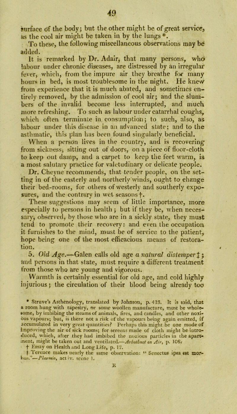 surface of the body; but the other might be of great service, as the cool air might be taken in by the lungs *. To these, the following miscellaneous observations may be added. It is remarked by Dr. Adair* that many persons, who labour under chronic diseases, are distressed by an irregular1 fever, which, from the impure air they breathe for many hours in bed, is most troublesome in the night. He knew from experience that it is much abated, and sometimes en- tirely removed, by the admission of cool air; and the slum- bers of the invalid become less interrupted, and much more refreshing. To such as labour under catarrhal coughs, which often terminate in. consumption; to such, also, as labour under this disease in an advanced state; and to the asthmatic, this plan has been found singularly beneficial. When a person lives in the country, and is recovering from sickness^ sitting out of doors, on a piece of floor-cloth to keep out damp, and a carpet to keep the feet warm, is a most salutary practice for valetudinary or delicate people. Dr. Cheyne recommends, that tender people, on the set- ting in of the easterly and northerly winds, ought to change their bed-rooms, for others of westerly and southerly expo- sures, and the contrary in wet seasons f. These suggestions may seem of little importance, more especially to persons in health; but if they be, when neces- sary^ observed, by those who are in a sickly state, they must tend to promote their recovery: and even the occupation it furnishes to the mind, must be of service to the patient, hope being one of the most efficacious means of restora- tion. 5. Old Age.—Galen calls old age a natural distemper j ; and persons in that state, must require a different treatment from those who are young and vigorous. \ Warmth is certainly essential for old age, and cold highly injurious; the circulation of their blood being already tod * Struve’s Asthenology, translated by Johnson, p. 413. It is said, that a room hung with tapestry, or some woollen manufacture, must be whole- some, by imbibing the steams of animals, llrcs, and candles, and other noxi- ous vapours; but, is there not a risk of the vapours being again emitted, if accumulated in very great quantities? Perhaps this might be one mode of improving the air of sick rooms; for screens made of cloth might be intro- duced, which, after they had imbibed the noxious particles in the apart- ment, might be taken out and ventilated.—Arbutbnot on Air, p. 106.- t Essay on Health and Long Life, p. 17. t Terence makes nearly the same observation: “ Senectus ipsa egt mor- bus.”—Phormio, act iv. scene 1. K