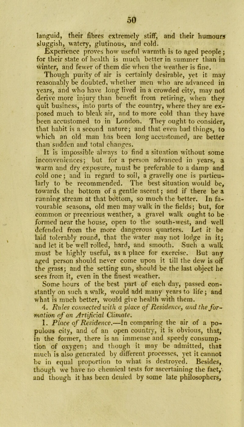 languid, their fibres extremely stiff, and their humours sluggish, watery, glutinous, and cold. Experience proves how useful warmth is to aged people; for their state of health is much better in summer than in winter, and fewer of them die when the weather is fine. Though purity of air is certainly desirable, yet it may reasonably be doubted, whether men who are advanced in years, and who have long lived in a crowded city, may not derive more injury than benefit from retiring, when they quit business, into parts of the country, where they are ex- posed much to bleak air, and to more cold than they have been accustomed to in London. They ought to consider, that habit is a second nature; and that even bad things, to which an old man has been long accustomed, are better than sudden and total changes. It is impossible always to find a situation without some inconveniences; but for a person advanced in years, a warm and dry exposure, must be preferable to a damp and cold one; and in regard to soil, a gravelly one is particu- larly to be recommended. The best situation would be, towards the bottom of a gentle ascent; and if there be a running stream at that bottom, so much the better. In fa- vourable seasons, old men may walk in the fields; but, for common or precarious weather, a gravel walk ought to be formed near the house, open to the south-west, and well defended from the more dangerous quarters. Let it be laid tolerably round, that the water may not lodge in it; and let it be well rolled, hard, and smooth. Such a walk must be highly useful, as a place for exercise. But any aged person should never come upon it till the dew is off the grass; and the setting sun, should be the last object he sees from it, even in the finest weather. Some hours of the best part of each day, passed con- stantly on such a Walk, would add many years to life; and what is much better, would give health with them. 4. Rules connected with a place of Residence, and the for- motion of an Artificial Climate. 1. Place of Residence.—In comparing the air of a po- pulous city, and of an open country, it is obvious, that, in the former, there is an immense and speedy consump- tion of oxygen; and though it may be admitted, that much is also generated by different processes, yet it cannot be in equal proportion to what is destroyed. Besides, though we have no chemical tests for ascertaining the fact,1 and though it has been denied by some late philosophers.