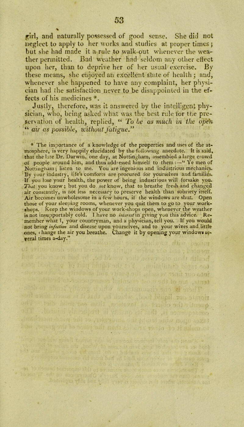 girl, and naturally possessed of good sense. She did not neglect to apply to her works and studies at proper times; but she had made it a rule to walk out whenever the wea- ther permitted. Bad weather had seldom any other effect upon her, than to deprive her of her usual exercise. By these means, she enjoyed an excellent state of health ; and, whenever she happened to have any complaint, her physi- cian had the satisfaction never to be disappointed in the ef- fects of his medicines*. Justly, therefore, was it answered by the intelligent phy- sician, who, being asked what was the best rule for ttie pre- servation of health, replied, “ To he as much in the open “ air as possible, without fatigue.” * The importance of a knowledge of the properties and uses of the at- mosphere, is very happily elucidated by the following anecdote. It is said, that the late Dr. Darwin, one day, at Nottingham, assembled a large crowd of people around him, and thus addi essed himself to them:—“Ye men of Nottingham; listen to me. You are ingenious and industrious mechanics. By your industry, life’s comforrs are procured for yourselves and families. If you lose your health, the power of being industrious will forsake you. That you know; but you do not know, that to breathe fresh and changed air constantly, is not less necessary to preserve health than sobriety itself. Air becomes unwholesome in a few hours, if the windows are shut. Open those of your sleeping rooms, whenever you quit them to go to your work- shops. Keep the windows of your work-shops open, whenever the weather is not insupportably cold. I have no interest in giving you this advice. Re- member what I, your countryman, and a physician, tell you. If you would not bring infection and disease upon yourselves, and to your wives and little ones, < hange the air you breathe. Change it by opening your windowi se- veral times a-day.” I